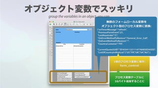 無数のフォームローカル変数を
オブジェクト型のプロセス変数に置換:
{"onTimerMessage":"refresh",
"PreviousFormEvent":27,
"LastKeystroke":"C",
"OnErrorMethodToRestore":"General_Error_Call",
"OnEventMethodToRestore":"",
"CountryCustomer":"FR",
"CurrentQuoteUUID":"EF455411221114778AB3ED45DD",
"ListOfCountryInWishList":["US","FR","UK","SA","AU"] }
1個のプロセス変数に保存:
form_context
プロセス変数テーブルに
16バイト追加することに
group the variables in an object, you can
 