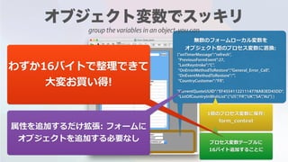 無数のフォームローカル変数を
オブジェクト型のプロセス変数に置換:
{"onTimerMessage":"refresh",
"PreviousFormEvent":27,
"LastKeystroke":"C",
"OnErrorMethodToRestore":"General_Error_Call",
"OnEventMethodToRestore":"",
"CountryCustomer":"FR",
"CurrentQuoteUUID":"EF455411221114778AB3ED45DD",
"ListOfCountryInWishList":["US","FR","UK","SA","AU"] }
1個のプロセス変数に保存:
form_context
プロセス変数テーブルに
16バイト追加することに
わずか16バイトで整理できて
⼤変お買い得!
属性を追加するだけ拡張: フォームに
オブジェクトを追加する必要なし
group the variables in an object, you can
 
