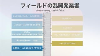 こんにちは。150フィールドの者です。
はじめまして!
いろんなケースに対応できるんですよ
ほんとうに?
もちろん!
想定シナリオを100%網羅していますから でも，⼤概は普通のケースですよね?
備えあれば憂いなし，ってね!
コスト的にはどうなの?
未使⽤フィールドは空だからタダですよ
don't use every possible fields
 