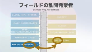 こんにちは。150フィールドの者です。
はじめまして!
いろんなケースに対応できるんですよ
ほんとうに?
もちろん!
想定シナリオを100%網羅していますから でも，⼤概は普通のケースですよね?
備えあれば憂いなし，ってね!
コスト的にはどうなの?
未使⽤フィールドは空だからタダですよ
don't use every possible fields
 
