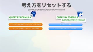 QUERY BY FORMULA QUERY BY FORMULA
インデックスを使⽤しないシーケンシャル検索 インデックス検索
サーバー側でフォーミュラを評価クライアント側でフォーミュラ式を評価
QUERY SELECTION BY FORMULA
you must unlearn what you have learned
 