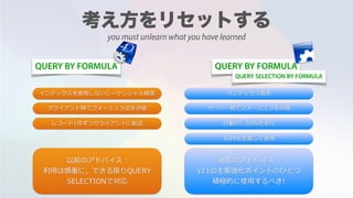 QUERY BY FORMULA QUERY BY FORMULA
インデックスを使⽤しないシーケンシャル検索 インデックス検索
サーバー側でフォーミュラを評価
⾃動的にJOINを実⾏
クライアント側でフォーミュラ式を評価
レコード1件ずつクライアントに転送
JOINを定義して使⽤
以前のアドバイス :  
利⽤は慎重に，できる限りQUERY
SELECTIONで対応
現在のアドバイス :
v11の主要強化ポイントのひとつ
積極的に使⽤するべき!
QUERY SELECTION BY FORMULA
you must unlearn what you have learned
 