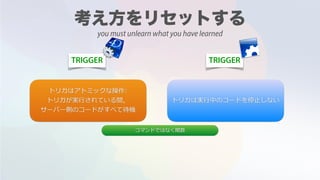 TRIGGER TRIGGER
トリガはアトミックな操作:
トリガが実⾏されている間，
サーバー側のコードがすべて待機
トリガは実⾏中のコードを停⽌しない
コマンドではなく関数
you must unlearn what you have learned
 