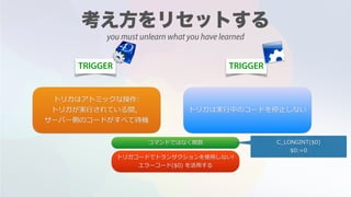 TRIGGER TRIGGER
トリガはアトミックな操作:
トリガが実⾏されている間，
サーバー側のコードがすべて待機
トリガは実⾏中のコードを停⽌しない
コマンドではなく関数 C_LONGINT($0)
$0:=0
トリガコードでトランザクションを使⽤しない!
エラーコード($0) を活⽤する
you must unlearn what you have learned
 
