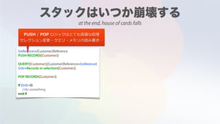$reference:=[Customer]Reference
PUSH RECORD([Customer])
QUERY([Customer];[Customer]Reference=$reference)
$nb:=Records in selection([Customer])
POP RECORD([Customer])
If ($nb=0)
//do something
end if
PUSH / POP ロジックはとても⾼価な処理
セレクション変更・クエリ・メモリの読み書き…
at the end, house of cards falls
 