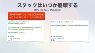 $reference:=[Customer]Reference
PUSH RECORD([Customer])
QUERY([Customer];[Customer]Reference=$reference)
$nb:=Records in selection([Customer])
POP RECORD([Customer])
If ($nb=0)
//do something
end if
$reference:=[Customer]Reference
$recNum:=Find in field([Customer]Reference;$reference)
If ($recNum>=0)
//do something
End if
PUSH / POP ロジックはとても⾼価な処理
セレクション変更・クエリ・メモリの読み書き…
at the end, house of cards falls
 