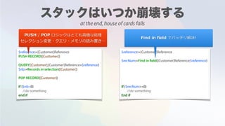 $reference:=[Customer]Reference
PUSH RECORD([Customer])
QUERY([Customer];[Customer]Reference=$reference)
$nb:=Records in selection([Customer])
POP RECORD([Customer])
If ($nb=0)
//do something
end if
$reference:=[Customer]Reference
$recNum:=Find in field([Customer]Reference;$reference)
If ($recNum>=0)
//do something
End if
PUSH / POP ロジックはとても⾼価な処理
セレクション変更・クエリ・メモリの読み書き…
Find in ﬁeld でバッチリ解決!
at the end, house of cards falls
 