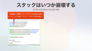 $firstName:=[Customer]FirstName
$lastName:=[Customer]LastName
$birthday:=[Customer]Birthday
PUSH RECORD([Customer])
QUERY([Customer];[Customer]firstName=$firstName;*)
QUERY([Customer];[Customer]lastName=$lastName;*)
QUERY([Customer];[Customer]Birthday=$birthday)
$nb:=Records in selection([Customer])
POP RECORD([Customer])
If ($nb=0)
//do something
End if
PUSH / POP ロジックはとても⾼価な処理
セレクション変更・クエリ・メモリの読み書き…
at the end, house of cards falls
 