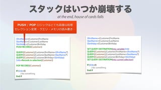 $firstName:=[Customer]FirstName
$lastName:=[Customer]LastName
$birthday:=[Customer]Birthday
PUSH RECORD([Customer])
QUERY([Customer];[Customer]firstName=$firstName;*)
QUERY([Customer];[Customer]lastName=$lastName;*)
QUERY([Customer];[Customer]Birthday=$birthday)
$nb:=Records in selection([Customer])
POP RECORD([Customer])
If ($nb=0)
//do something
End if
$firstName:=[Customer]FirstName
$lastName:=[Customer]LastName
$birthday:=[Customer]Birthday
SET QUERY DESTINATION(Into variable;$nb)
QUERY([Customer];[Customer]FirstName=$firstName;*)
QUERY([Customer];[Customer]LastName=$lastName;*)
QUERY([Customer];[Customer]Birthday=$birthday)
SET QUERY DESTINATION(Into current selection)
If ($nb=0)
//do something
End if
PUSH / POP ロジックはとても⾼価な処理
セレクション変更・クエリ・メモリの読み書き…
at the end, house of cards falls
 
