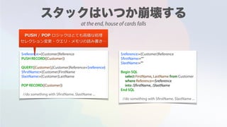 $reference:=[Customer]Reference
PUSH RECORD([Customer])
QUERY([Customer];[Customer]Reference=$reference)
$firstName:=[Customer]FirstName
$lastName:=[Customer]LastName
POP RECORD([Customer])
//do something with $firstName, $lastName ...
$reference:=[Customer]Reference
$firstName:=""
$lastName:=""
Begin SQL
select FirstName, LastName from Customer
where Reference=:$reference
into :$firstName, :$lastName
End SQL
//do something with $firstName, $lastName ...
PUSH / POP ロジックはとても⾼価な処理
セレクション変更・クエリ・メモリの読み書き…
at the end, house of cards falls
 