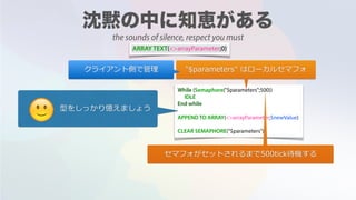 ARRAY TEXT(<>arrayParameter;0)
While (Semaphore("$parameters";500))
IDLE
End while
APPEND TO ARRAY(<>arrayParameter;$newValue)
CLEAR SEMAPHORE("$parameters")
"$parameters" はローカルセマフォクライアント側で管理
セマフォがセットされるまで500tick待機する
型をしっかり憶えましょう
🙂
the sounds of silence, respect you must
 