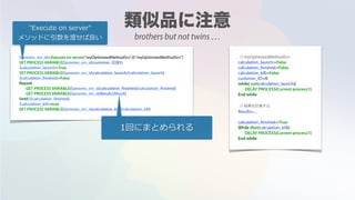 $process_srv_id:=Execute on server("myOptimizedMethodSrv";0;"myOptimizedMethodSrv")
SET PROCESS VARIABLE($process_srv_id;customer_ID;$1)
$calculation_launch:=True
SET PROCESS VARIABLE($process_srv_id;calculation_launch;$calculation_launch)
$calculation_finished:=False
Repeat
GET PROCESS VARIABLE($process_srv_id;calculation_finished;$calculation_finished)
GET PROCESS VARIABLE($process_srv_id;Result;$Result)
Until ($calculation_finished)
$calculation_kill:=true
SET PROCESS VARIABLE($process_srv_id;calculation_kill;$calculation_kill)
// myOptimizedMethodSrv
calculation_launch:=False
calculation_finished:=False
calculation_kill:=False
customer_ID:=0
while( not(calculation_launch))
DELAY PROCESS(Current process;1)
End while
// 結果を計算する
Result:=....
calculation_finished:=True
While (Not(calculation_kill))
DELAY PROCESS(Current process;1)
End while
"Execute on server"
メソッドに引数を渡せば良い
1回にまとめられる
brothers but not twins …
 