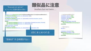 $process_srv_id:=Execute on server("myOptimizedMethodSrv";0;"myOptimizedMethodSrv")
SET PROCESS VARIABLE($process_srv_id;customer_ID;$1)
$calculation_launch:=True
SET PROCESS VARIABLE($process_srv_id;calculation_launch;$calculation_launch)
$calculation_finished:=False
Repeat
GET PROCESS VARIABLE($process_srv_id;calculation_finished;$calculation_finished)
GET PROCESS VARIABLE($process_srv_id;Result;$Result)
Until ($calculation_finished)
$calculation_kill:=true
SET PROCESS VARIABLE($process_srv_id;calculation_kill;$calculation_kill)
// myOptimizedMethodSrv
calculation_launch:=False
calculation_finished:=False
calculation_kill:=False
customer_ID:=0
while( not(calculation_launch))
DELAY PROCESS(Current process;1)
End while
// 結果を計算する
Result:=....
calculation_finished:=True
While (Not(calculation_kill))
DELAY PROCESS(Current process;1)
End while
"Execute on server"
メソッドに引数を渡せば良い
1回にまとめられる
"息継ぎ"する時間がない
brothers but not twins …
 