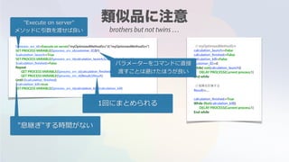 $process_srv_id:=Execute on server("myOptimizedMethodSrv";0;"myOptimizedMethodSrv")
SET PROCESS VARIABLE($process_srv_id;customer_ID;$1)
$calculation_launch:=True
SET PROCESS VARIABLE($process_srv_id;calculation_launch;$calculation_launch)
$calculation_finished:=False
Repeat
GET PROCESS VARIABLE($process_srv_id;calculation_finished;$calculation_finished)
GET PROCESS VARIABLE($process_srv_id;Result;$Result)
Until ($calculation_finished)
$calculation_kill:=true
SET PROCESS VARIABLE($process_srv_id;calculation_kill;$calculation_kill)
// myOptimizedMethodSrv
calculation_launch:=False
calculation_finished:=False
calculation_kill:=False
customer_ID:=0
while( not(calculation_launch))
DELAY PROCESS(Current process;1)
End while
// 結果を計算する
Result:=....
calculation_finished:=True
While (Not(calculation_kill))
DELAY PROCESS(Current process;1)
End while
"Execute on server"
メソッドに引数を渡せば良い
1回にまとめられる
"息継ぎ"する時間がない
パラメーターをコマンドに直接
渡すことは避けたほうが良い
brothers but not twins …
 