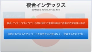 筆者がこれまで
コンサルティング依頼を
受けたデータベース
複合インデックスが
活⽤されていた
データベースの割合
複合インデックスはクエリや並び替えの速度を劇的に改善する可能性がある
恩恵にあずかるためにコードを変更する必要はなく， 定義するだけで良い
composite indexes, try you must
 