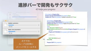 $id_progress:=Progress New
Progress SET BUTTON ENABLED ($id_progress;True)
Progress SET TITLE ($id_progress;"Update customers";0;"";True)
ALL RECORDS([Customer])
$j:=0
$nb:=Records in table([Customer])
While (Not(End selection([Customer]))) & (Not(Progress Stopped ($id_progress)))
$j:=$j+1
Progress SET PROGRESS ($id_progress;$j/$nb;[Customer]name)
/// ...
NEXT RECORD([Customer])
End while
Progress QUIT ($id_progress)
Mr Smith
VAT rate
$id_progress:=Progress New
Progress SET BUTTON ENABLED ($id_progress;True)
Progress SET TITLE ($id_progress;"Apply new parameter";0;"";True)
ALL RECORDS([Param])
$j:=0
$nb:=Records in table([Param])
While (Not(End selection([Param]))) & (Not(Progress Stopped ($id_progress)))
$j:=$j+1
Progress SET PROGRESS ($id_progress;$j/$nb;[Param]name)
/// ...
NEXT RECORD([Param])
End while
Progress QUIT ($id_progress)
おすすめ:  
ループ10回毎に 
メソッドをコールする
4D helps your progress
 