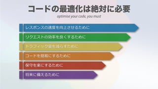 optimise your code, you must
レスポンスの速度を向上させるために
リクエストの効率を良くするために
トラフィック量を減らすために
コードを簡易にするために
保守を楽にするために
将来に備えるために
 