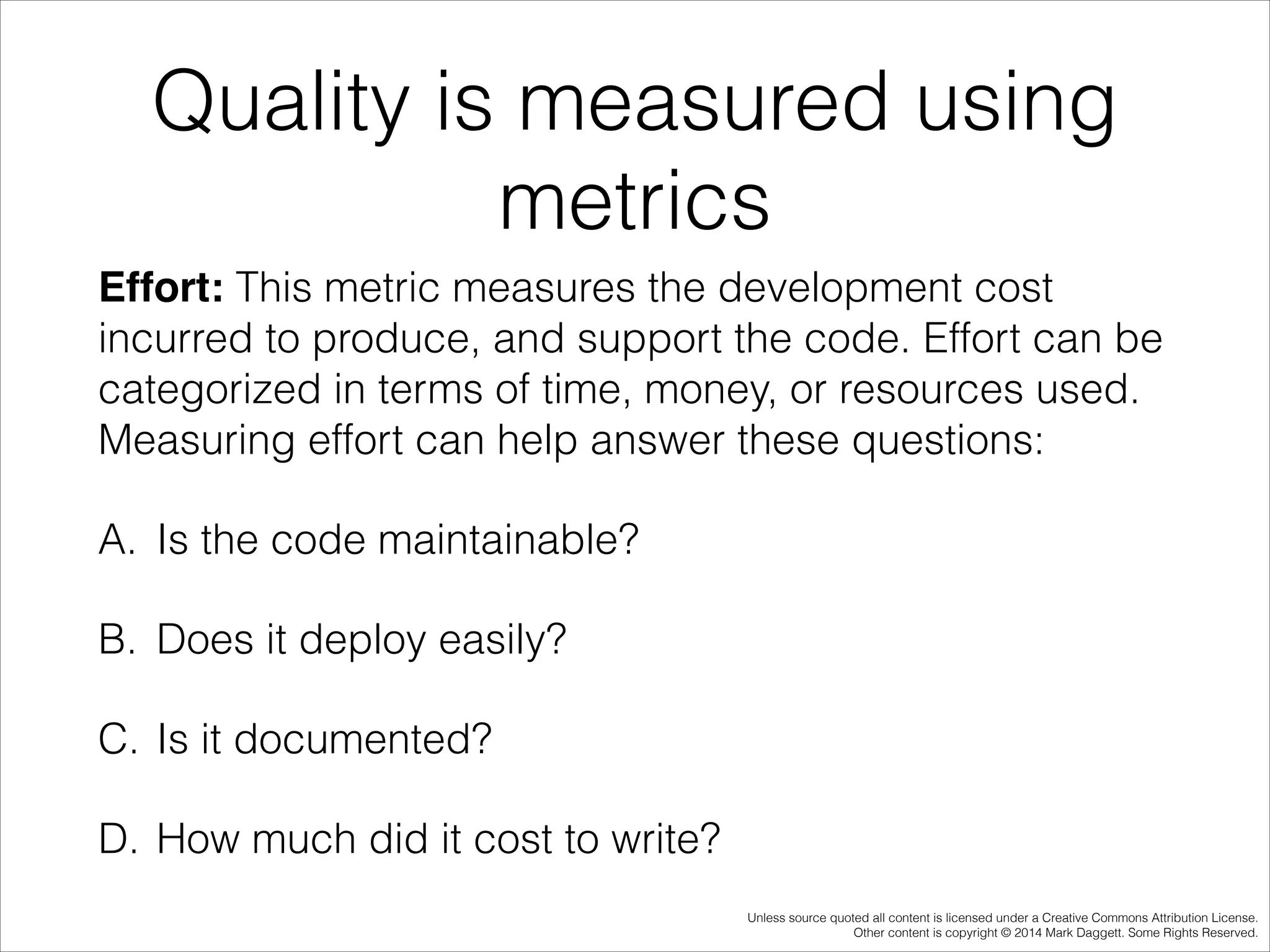 Quality is measured using
metrics
Effort: This metric measures the development cost
incurred to produce, and support the code. Effort can be
categorized in terms of time, money, or resources used.
Measuring effort can help answer these questions:
A. Is the code maintainable?
B. Does it deploy easily?
C. Is it documented?
D. How much did it cost to write?
Unless source quoted all content is licensed under a Creative Commons Attribution License.
Other content is copyright © 2014 Mark Daggett. Some Rights Reserved.

 