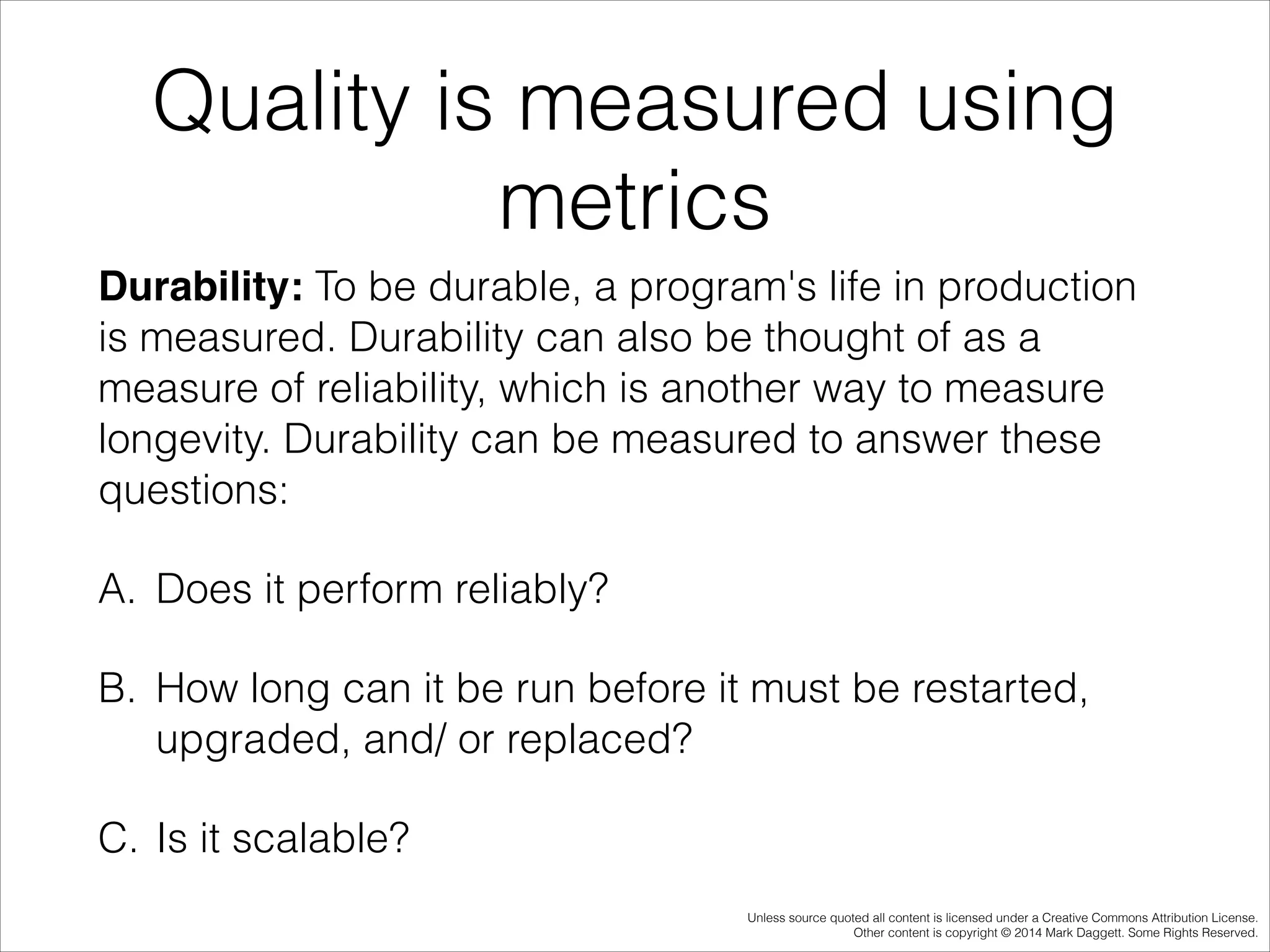 Quality is measured using
metrics
Durability: To be durable, a program's life in production
is measured. Durability can also be thought of as a
measure of reliability, which is another way to measure
longevity. Durability can be measured to answer these
questions:
A. Does it perform reliably?
B. How long can it be run before it must be restarted,
upgraded, and/ or replaced?
C. Is it scalable?
Unless source quoted all content is licensed under a Creative Commons Attribution License.
Other content is copyright © 2014 Mark Daggett. Some Rights Reserved.

 