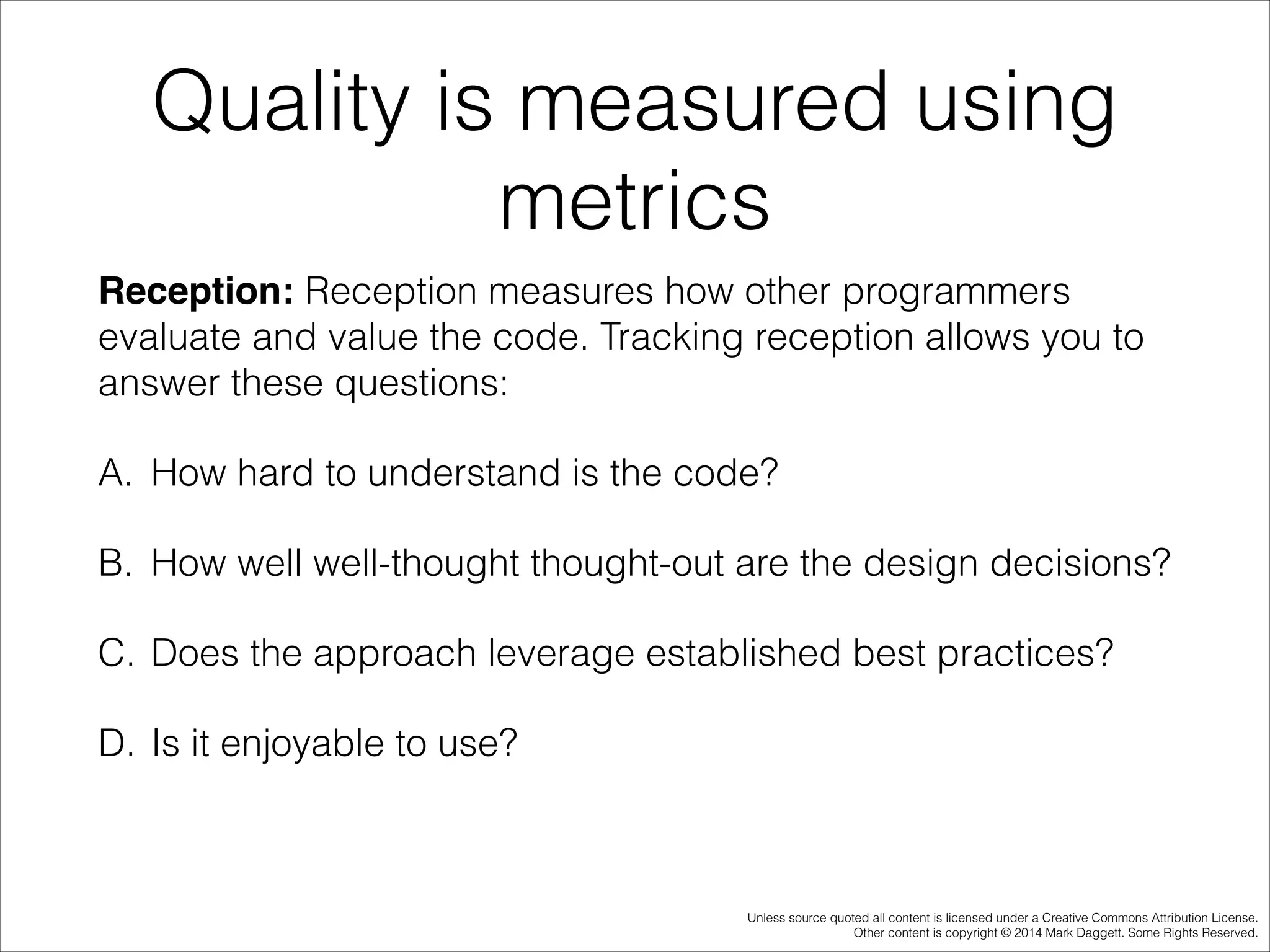 Quality is measured using
metrics
Reception: Reception measures how other programmers
evaluate and value the code. Tracking reception allows you to
answer these questions:
A. How hard to understand is the code?
B. How well well-thought thought-out are the design decisions?
C. Does the approach leverage established best practices?
D. Is it enjoyable to use?

Unless source quoted all content is licensed under a Creative Commons Attribution License.
Other content is copyright © 2014 Mark Daggett. Some Rights Reserved.

 