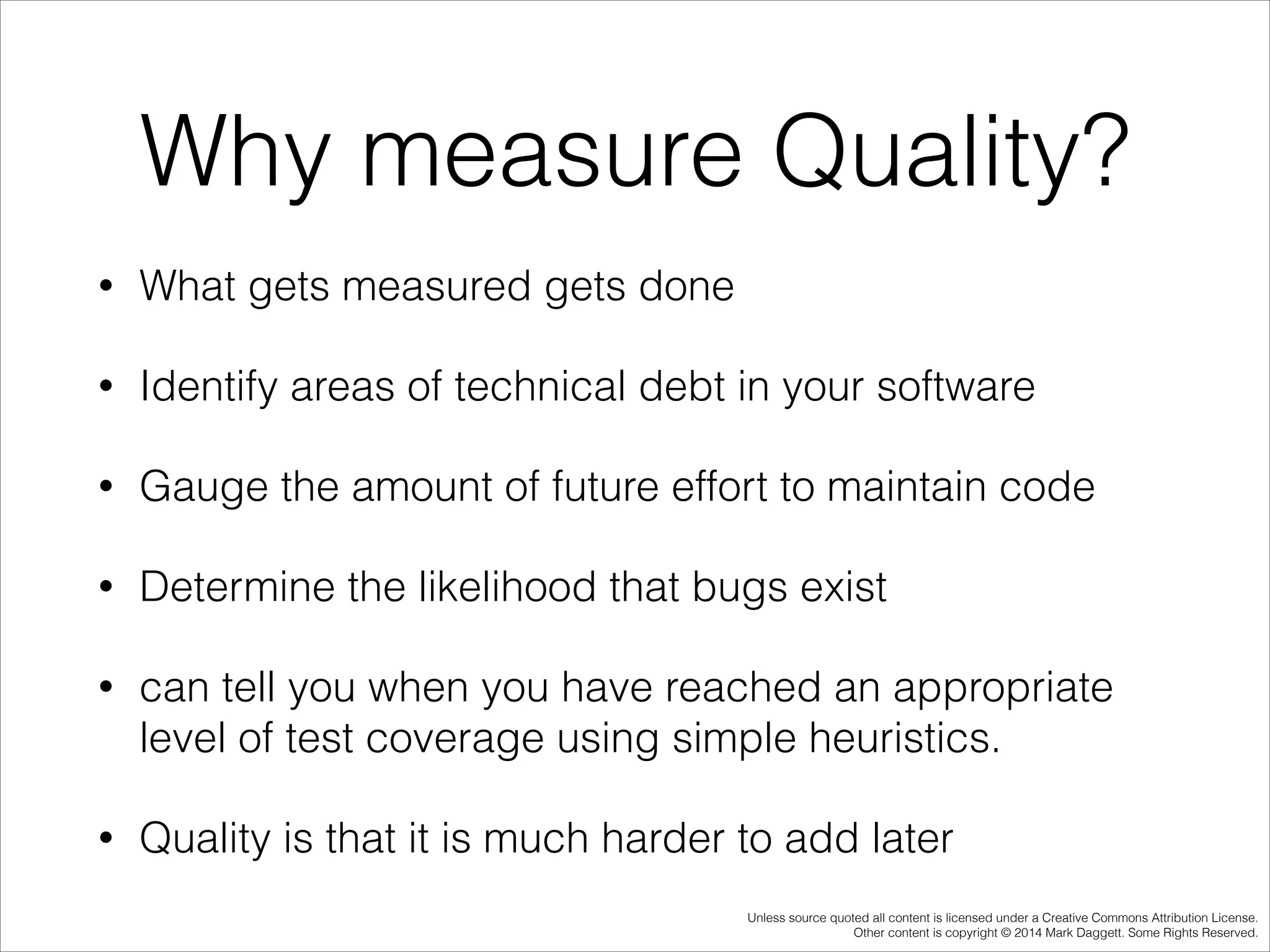 Why measure Quality?
•

What gets measured gets done

•

Identify areas of technical debt in your software

•

Gauge the amount of future effort to maintain code

•

Determine the likelihood that bugs exist

•

can tell you when you have reached an appropriate
level of test coverage using simple heuristics.

•

Quality is that it is much harder to add later
Unless source quoted all content is licensed under a Creative Commons Attribution License.
Other content is copyright © 2014 Mark Daggett. Some Rights Reserved.

 