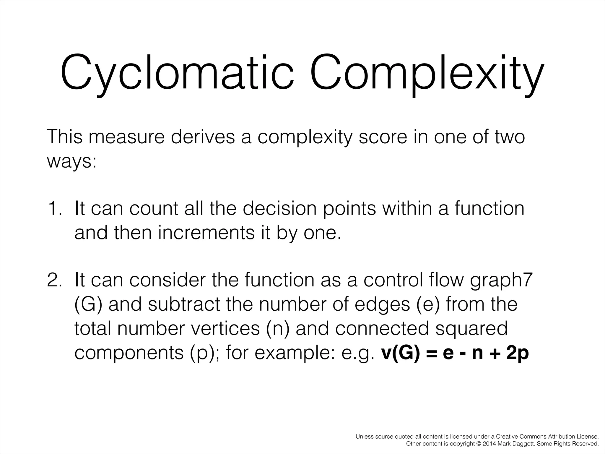 Cyclomatic Complexity
This measure derives a complexity score in one of two
ways:
1. It can count all the decision points within a function
and then increments it by one.
2. It can consider the function as a control ﬂow graph7
(G) and subtract the number of edges (e) from the
total number vertices (n) and connected squared
components (p); for example: e.g. v(G) = e - n + 2p

Unless source quoted all content is licensed under a Creative Commons Attribution License.
Other content is copyright © 2014 Mark Daggett. Some Rights Reserved.

 