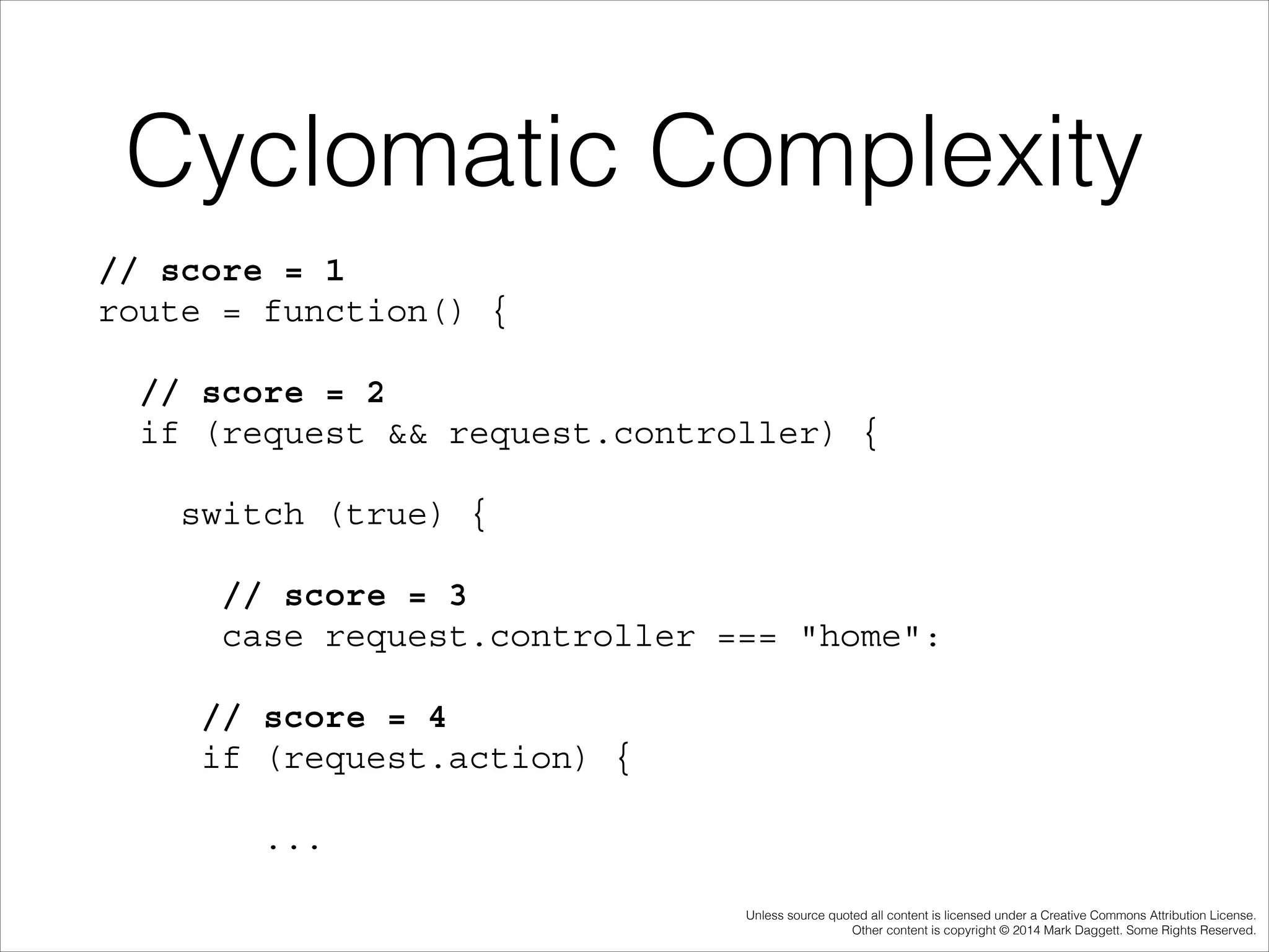 Cyclomatic Complexity
// score = 1 
route = function() {
// score = 2 
if (request && request.controller) {
switch (true) {
// score = 3 
case request.controller === "home":
// score = 4 
if (request.action) {
...
Unless source quoted all content is licensed under a Creative Commons Attribution License.
Other content is copyright © 2014 Mark Daggett. Some Rights Reserved.

 