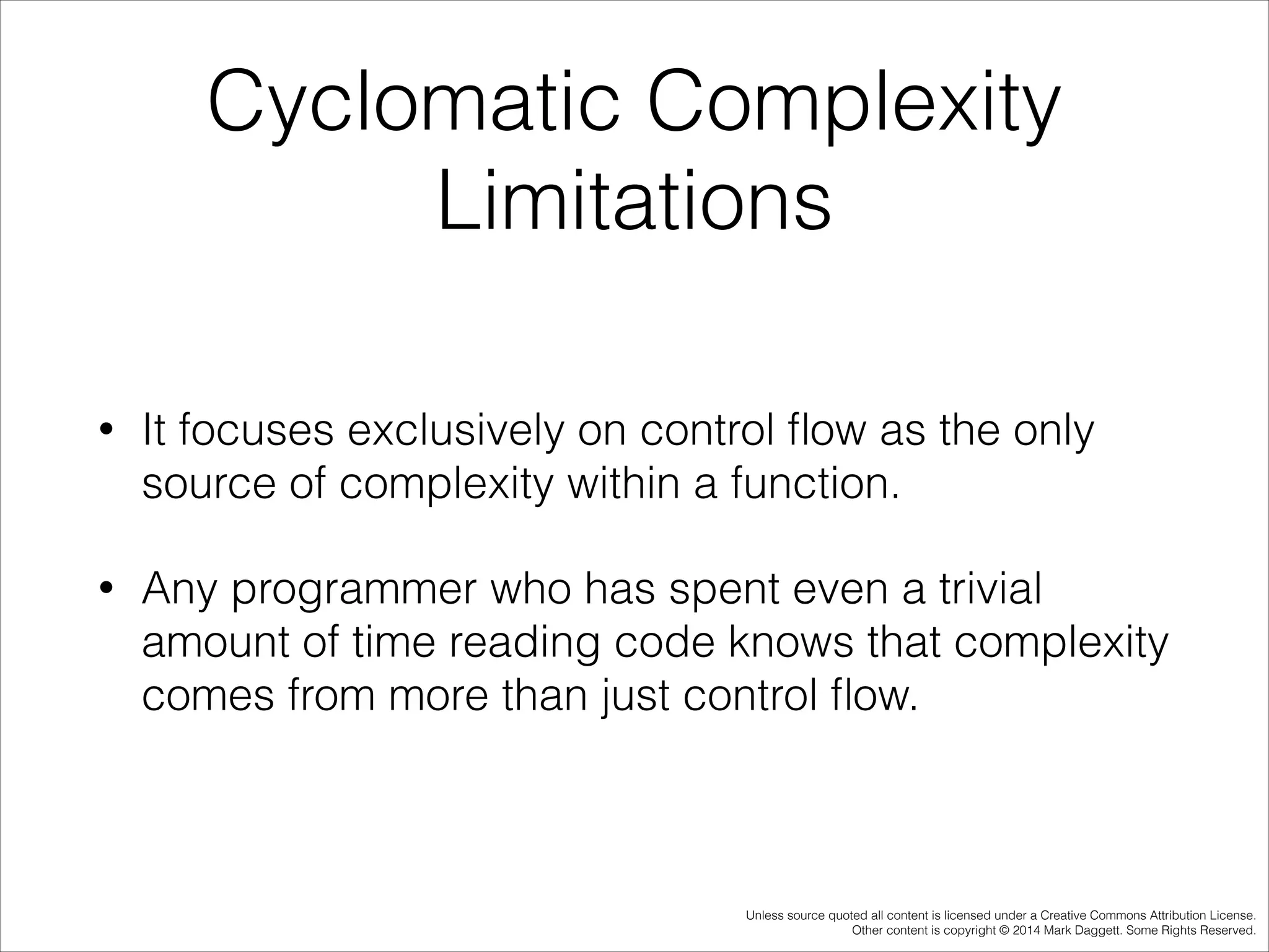 Cyclomatic Complexity
Limitations
•

It focuses exclusively on control ﬂow as the only
source of complexity within a function.

•

Any programmer who has spent even a trivial
amount of time reading code knows that complexity
comes from more than just control ﬂow.

Unless source quoted all content is licensed under a Creative Commons Attribution License.
Other content is copyright © 2014 Mark Daggett. Some Rights Reserved.

 