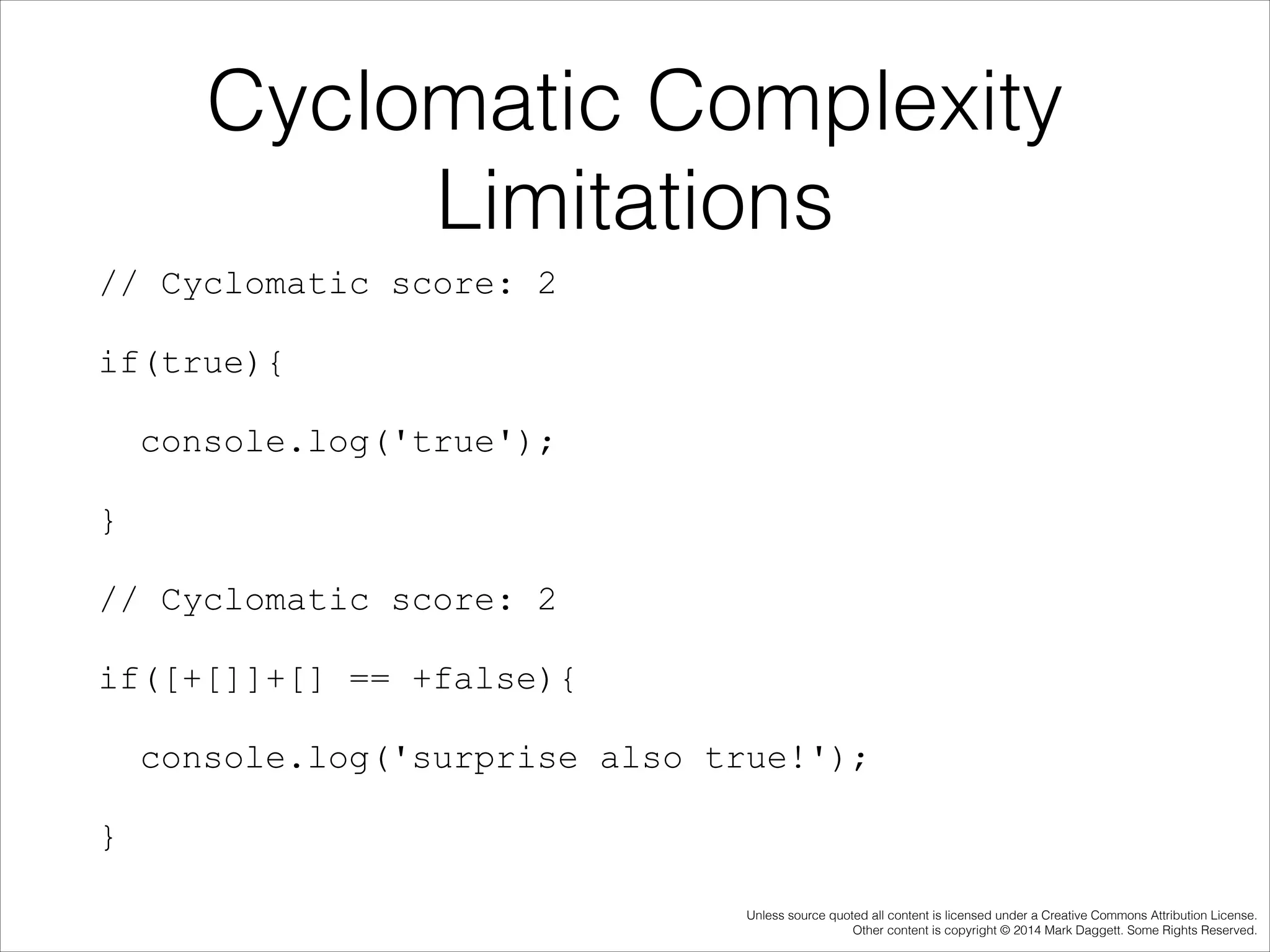 Cyclomatic Complexity
Limitations
// Cyclomatic score: 2
if(true){
console.log('true');
}
// Cyclomatic score: 2
if([+[]]+[] == +false){
console.log('surprise also true!');
}
Unless source quoted all content is licensed under a Creative Commons Attribution License.
Other content is copyright © 2014 Mark Daggett. Some Rights Reserved.

 