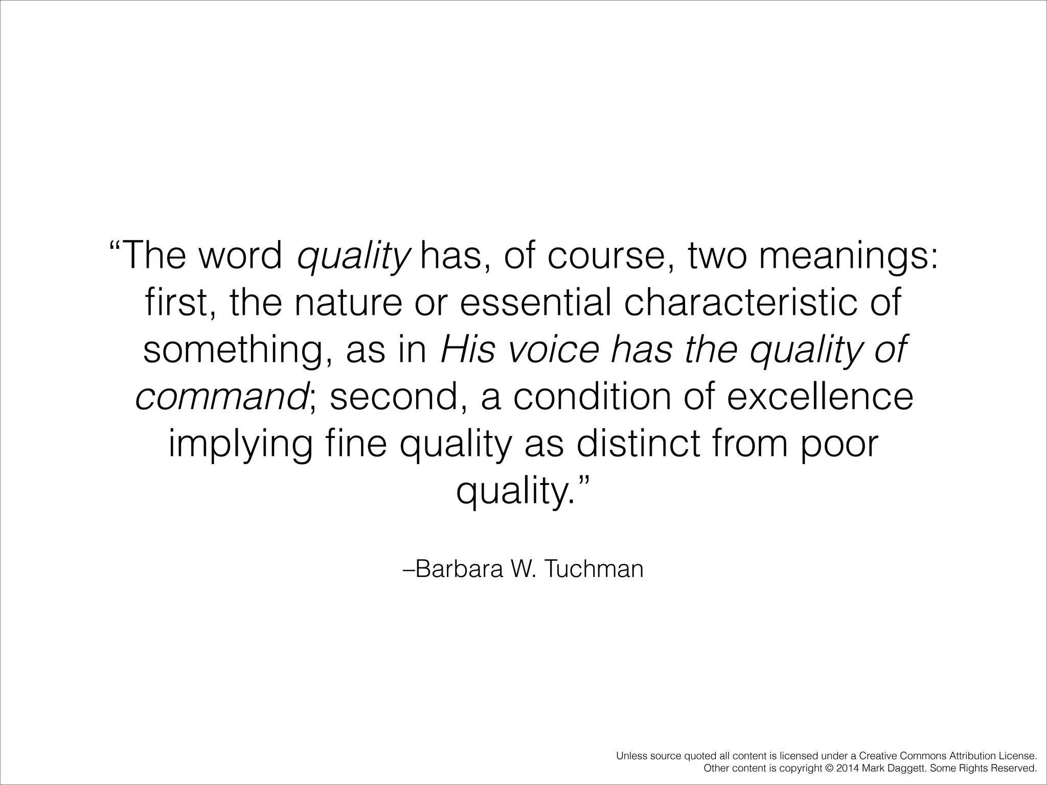 “The word quality has, of course, two meanings:
ﬁrst, the nature or essential characteristic of
something, as in His voice has the quality of
command; second, a condition of excellence
implying ﬁne quality as distinct from poor
quality.”
–Barbara W. Tuchman

Unless source quoted all content is licensed under a Creative Commons Attribution License.
Other content is copyright © 2014 Mark Daggett. Some Rights Reserved.

 