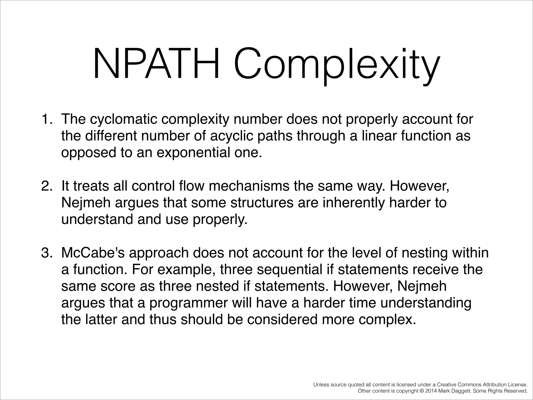 NPATH Complexity
1. The cyclomatic complexity number does not properly account for
the different number of acyclic paths through a linear function as
opposed to an exponential one. !
2. It treats all control ﬂow mechanisms the same way. However,
Nejmeh argues that some structures are inherently harder to
understand and use properly. !
3. McCabe's approach does not account for the level of nesting within
a function. For example, three sequential if statements receive the
same score as three nested if statements. However, Nejmeh
argues that a programmer will have a harder time understanding
the latter and thus should be considered more complex. !

Unless source quoted all content is licensed under a Creative Commons Attribution License.
Other content is copyright © 2014 Mark Daggett. Some Rights Reserved.

 