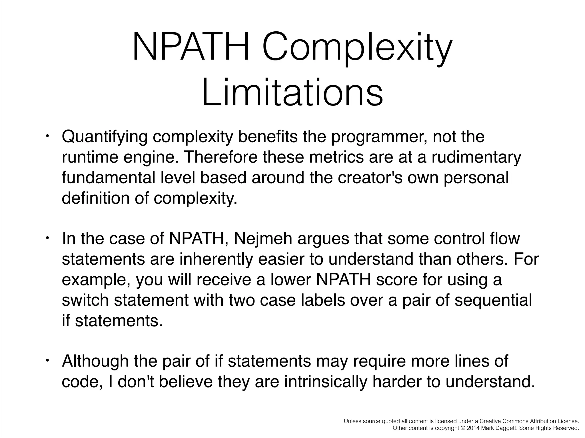 NPATH Complexity
Limitations
•

Quantifying complexity beneﬁts the programmer, not the
runtime engine. Therefore these metrics are at a rudimentary
fundamental level based around the creator's own personal
deﬁnition of complexity.!

•

In the case of NPATH, Nejmeh argues that some control ﬂow
statements are inherently easier to understand than others. For
example, you will receive a lower NPATH score for using a
switch statement with two case labels over a pair of sequential
if statements. !

•

Although the pair of if statements may require more lines of
code, I don't believe they are intrinsically harder to understand.
Unless source quoted all content is licensed under a Creative Commons Attribution License.
Other content is copyright © 2014 Mark Daggett. Some Rights Reserved.

 
