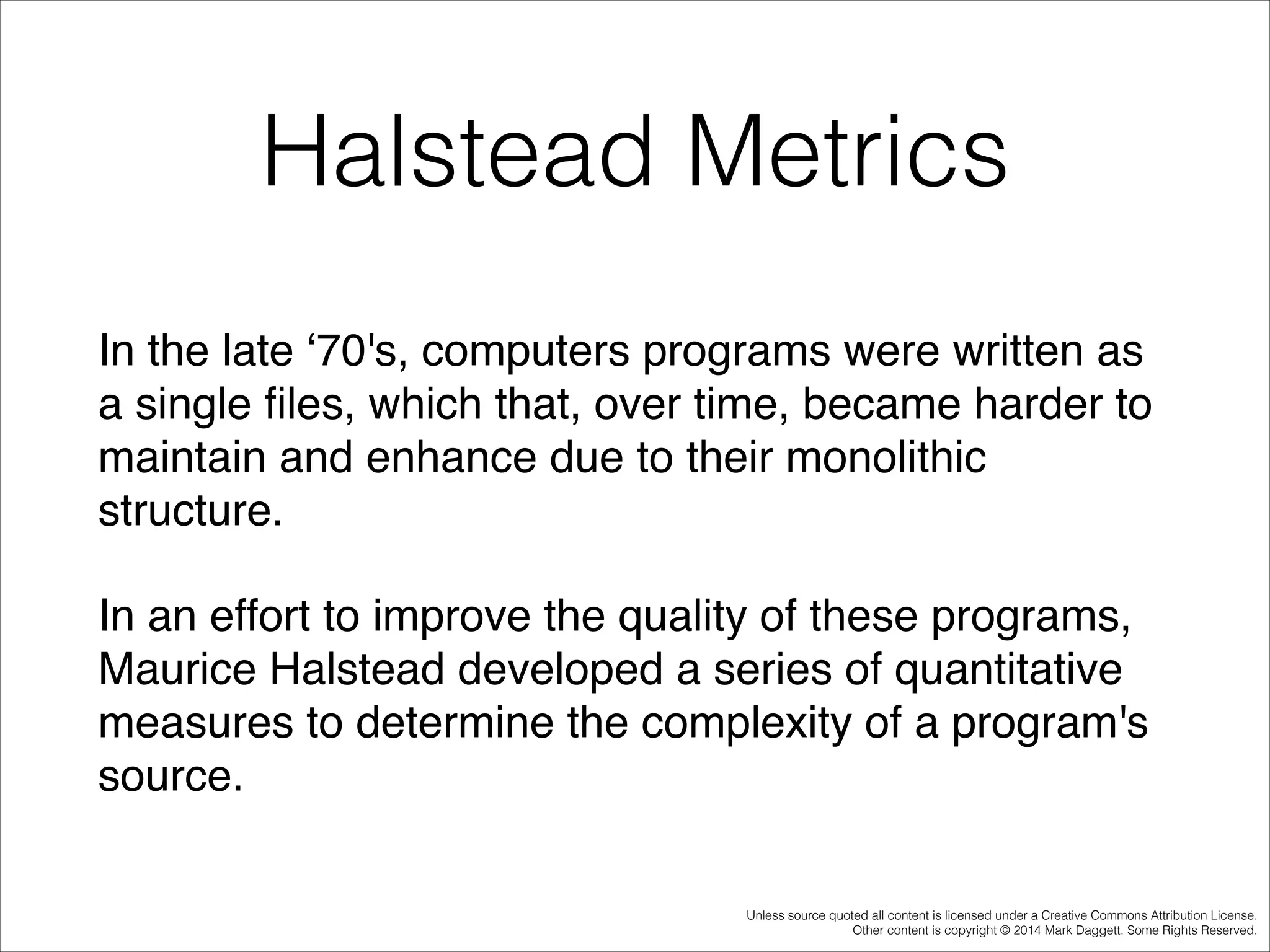 Halstead Metrics
In the late ‘70's, computers programs were written as
a single ﬁles, which that, over time, became harder to
maintain and enhance due to their monolithic
structure. !
In an effort to improve the quality of these programs,
Maurice Halstead developed a series of quantitative
measures to determine the complexity of a program's
source.
Unless source quoted all content is licensed under a Creative Commons Attribution License.
Other content is copyright © 2014 Mark Daggett. Some Rights Reserved.

 