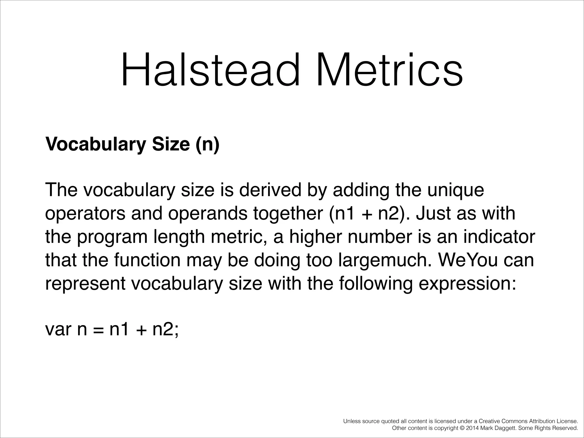 Halstead Metrics
Vocabulary Size (n)!
The vocabulary size is derived by adding the unique
operators and operands together (n1 + n2). Just as with
the program length metric, a higher number is an indicator
that the function may be doing too largemuch. WeYou can
represent vocabulary size with the following expression:!
var n = n1 + n2;!

Unless source quoted all content is licensed under a Creative Commons Attribution License.
Other content is copyright © 2014 Mark Daggett. Some Rights Reserved.

 