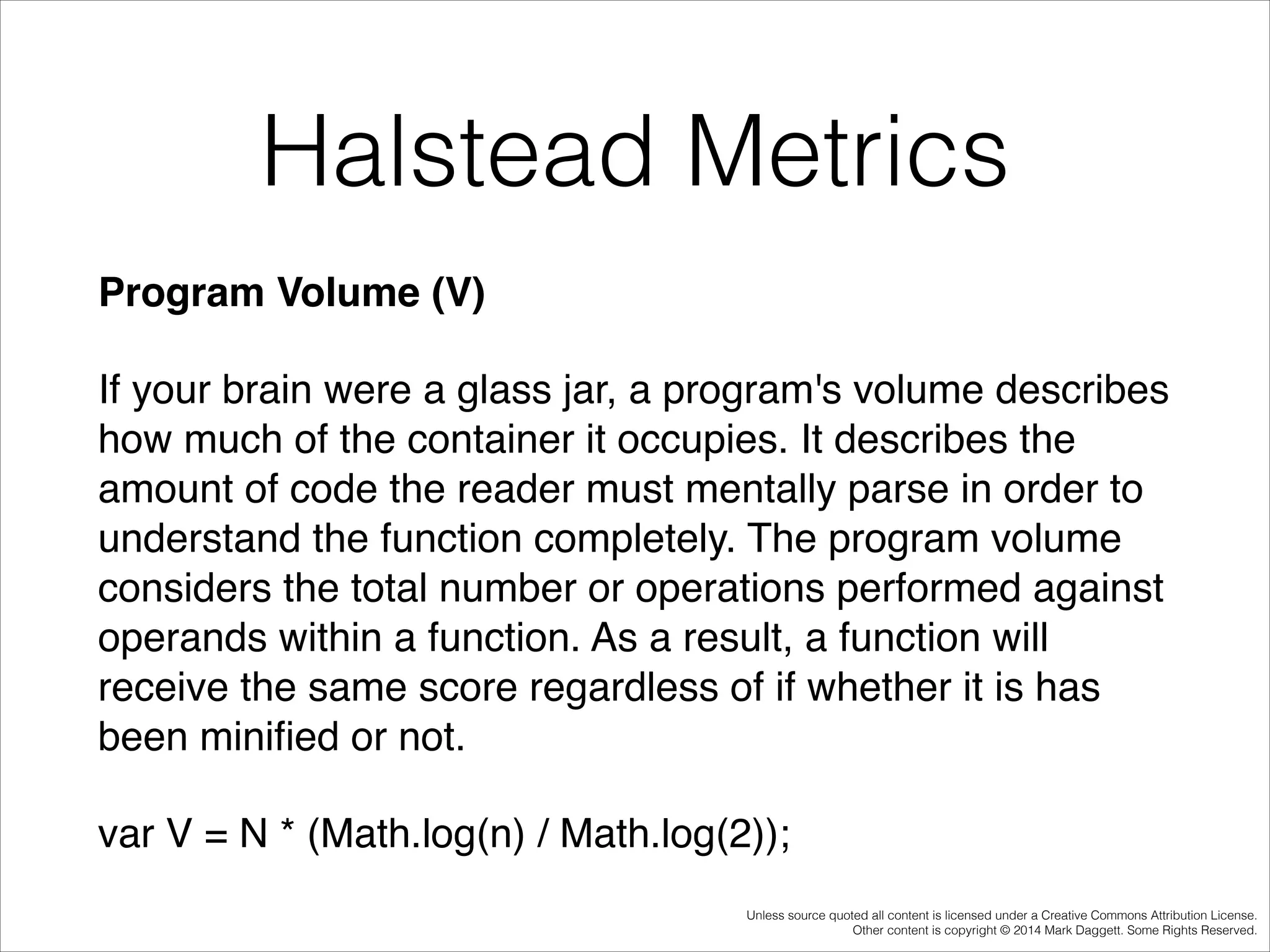 Halstead Metrics
Program Volume (V)!
If your brain were a glass jar, a program's volume describes
how much of the container it occupies. It describes the
amount of code the reader must mentally parse in order to
understand the function completely. The program volume
considers the total number or operations performed against
operands within a function. As a result, a function will
receive the same score regardless of if whether it is has
been miniﬁed or not.!
var V = N * (Math.log(n) / Math.log(2));
Unless source quoted all content is licensed under a Creative Commons Attribution License.
Other content is copyright © 2014 Mark Daggett. Some Rights Reserved.

 