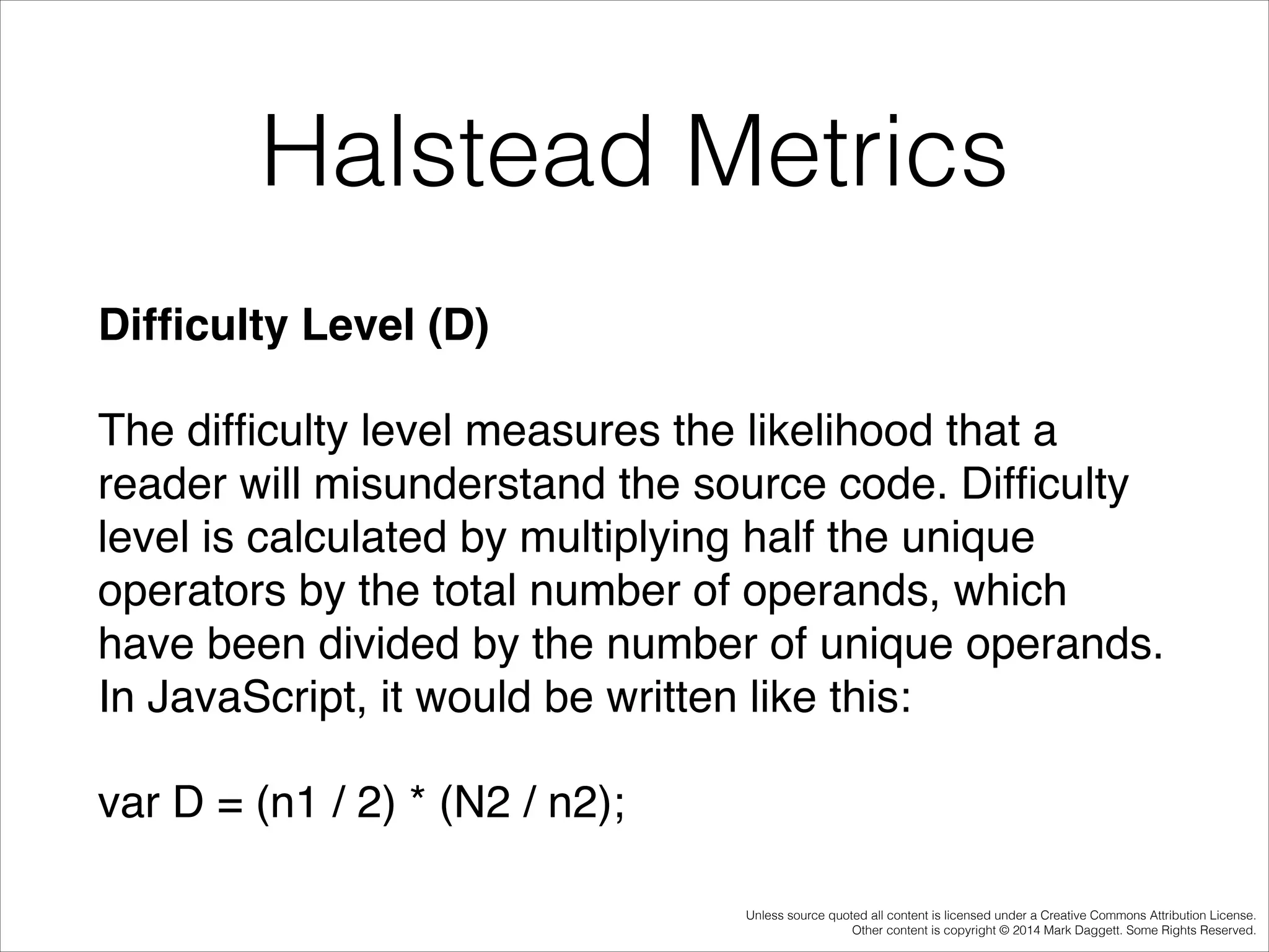Halstead Metrics
Difﬁculty Level (D)!
The difﬁculty level measures the likelihood that a
reader will misunderstand the source code. Difﬁculty
level is calculated by multiplying half the unique
operators by the total number of operands, which
have been divided by the number of unique operands.
In JavaScript, it would be written like this:!
var D = (n1 / 2) * (N2 / n2);
Unless source quoted all content is licensed under a Creative Commons Attribution License.
Other content is copyright © 2014 Mark Daggett. Some Rights Reserved.

 