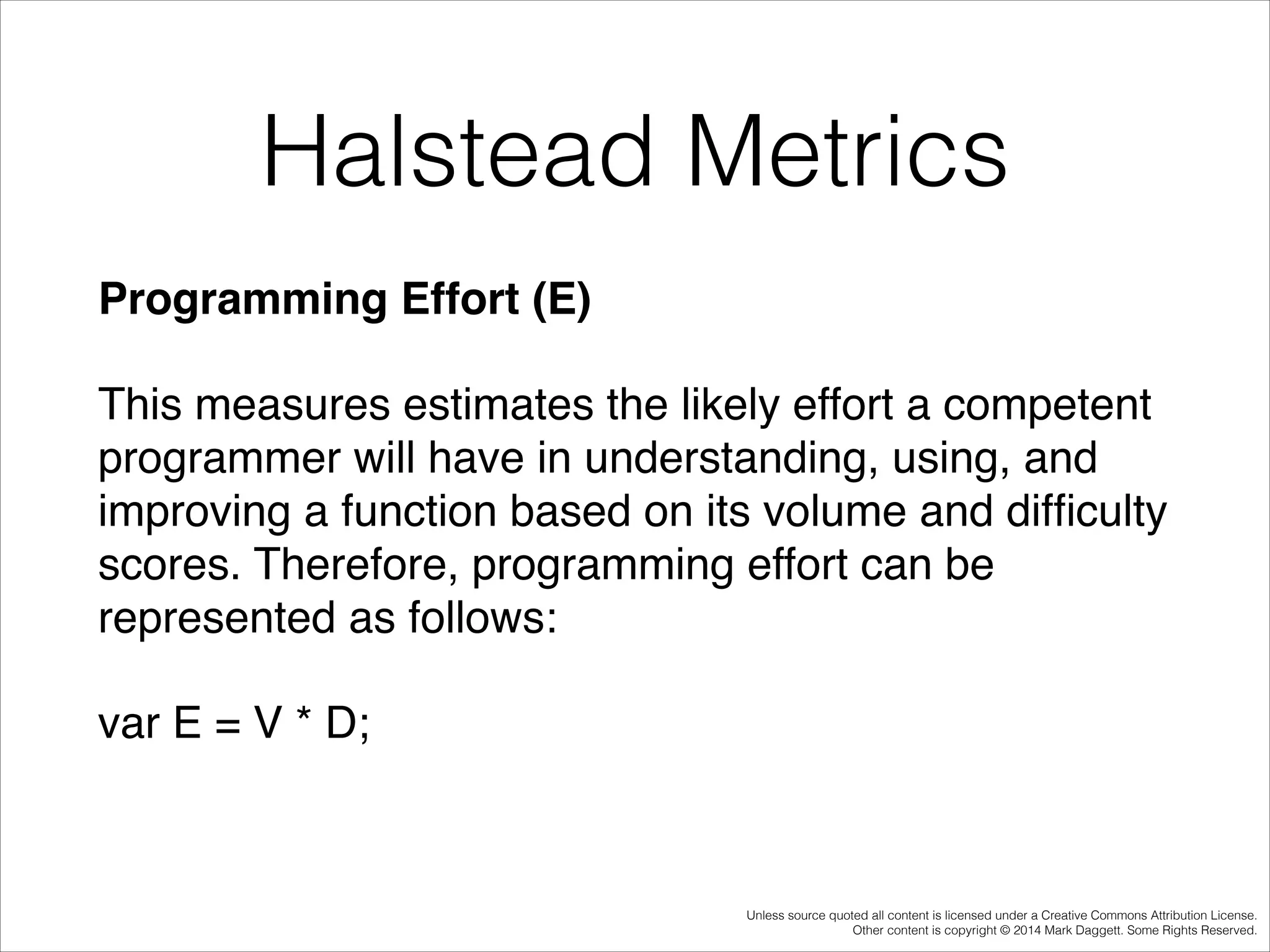 Halstead Metrics
Programming Effort (E)!
This measures estimates the likely effort a competent
programmer will have in understanding, using, and
improving a function based on its volume and difﬁculty
scores. Therefore, programming effort can be
represented as follows:!
var E = V * D;!

Unless source quoted all content is licensed under a Creative Commons Attribution License.
Other content is copyright © 2014 Mark Daggett. Some Rights Reserved.

 
