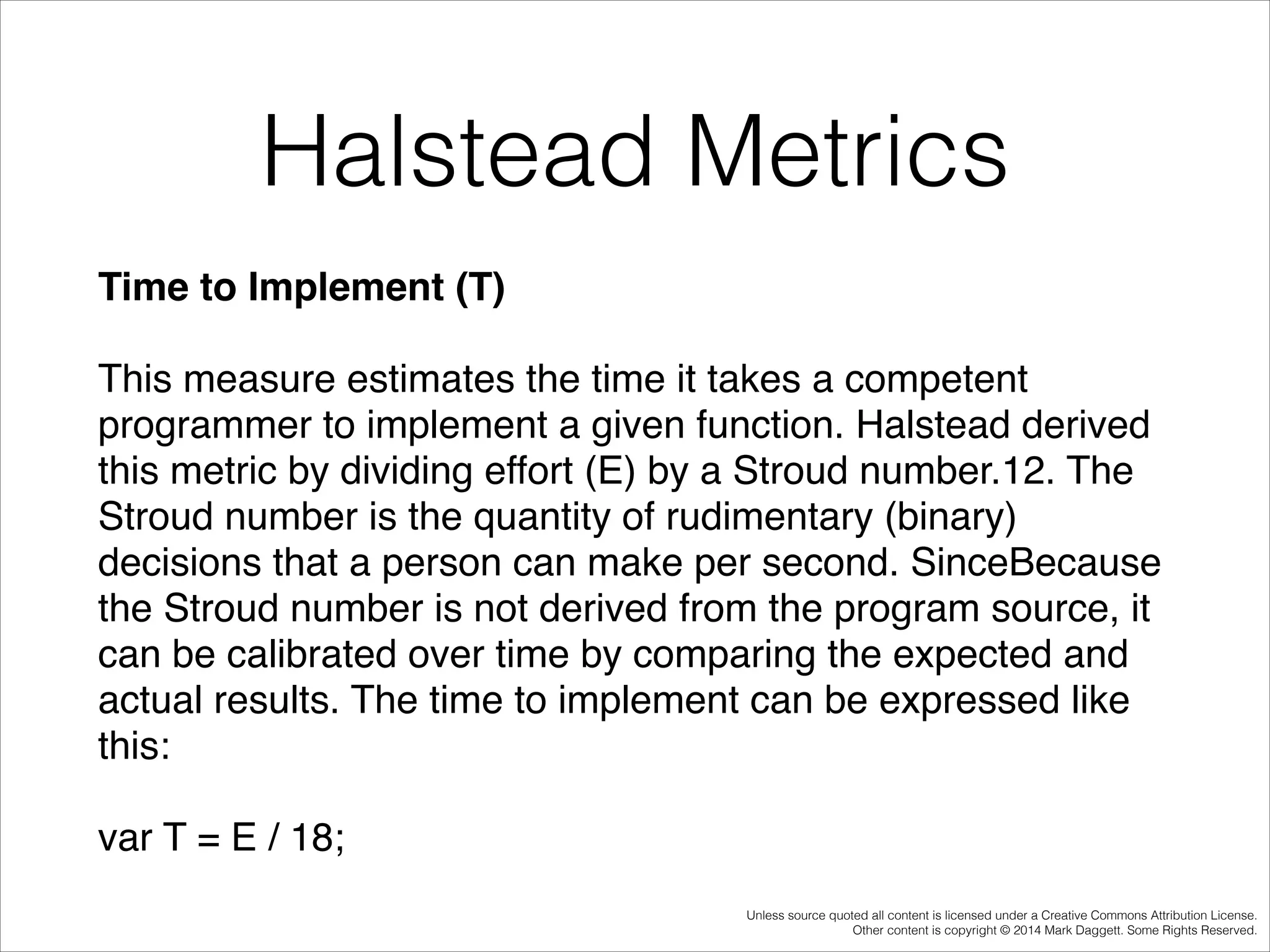 Halstead Metrics
Time to Implement (T)!
This measure estimates the time it takes a competent
programmer to implement a given function. Halstead derived
this metric by dividing effort (E) by a Stroud number.12. The
Stroud number is the quantity of rudimentary (binary)
decisions that a person can make per second. SinceBecause
the Stroud number is not derived from the program source, it
can be calibrated over time by comparing the expected and
actual results. The time to implement can be expressed like
this:!
var T = E / 18;
Unless source quoted all content is licensed under a Creative Commons Attribution License.
Other content is copyright © 2014 Mark Daggett. Some Rights Reserved.

 