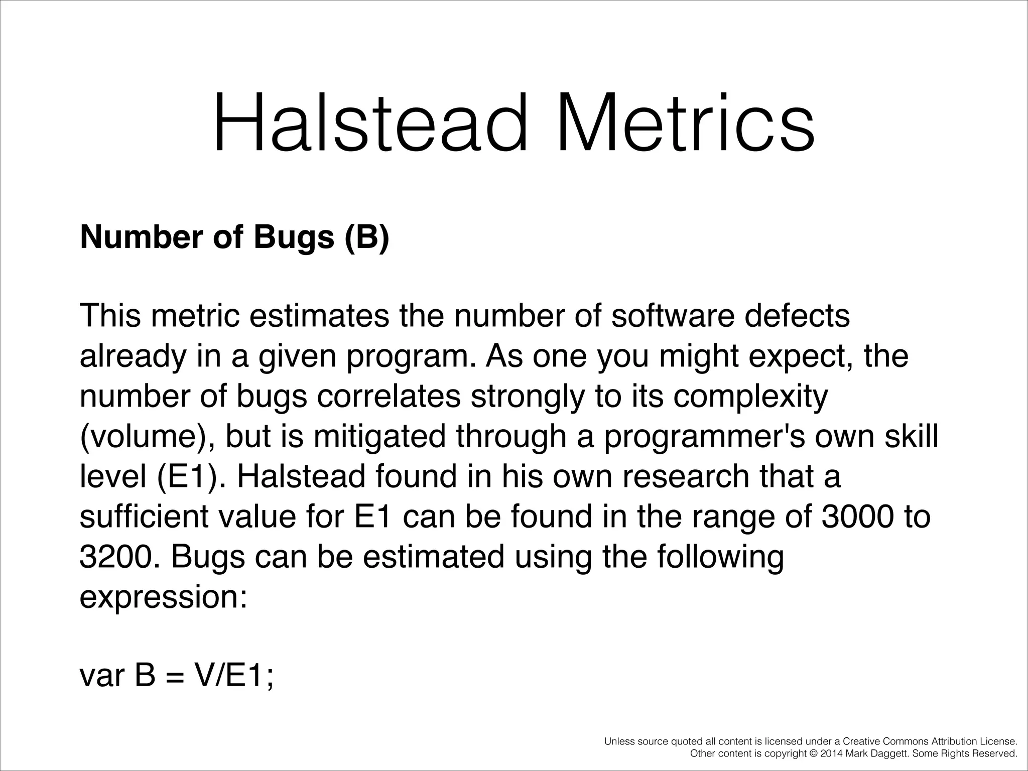Halstead Metrics
Number of Bugs (B)!
This metric estimates the number of software defects
already in a given program. As one you might expect, the
number of bugs correlates strongly to its complexity
(volume), but is mitigated through a programmer's own skill
level (E1). Halstead found in his own research that a
sufﬁcient value for E1 can be found in the range of 3000 to
3200. Bugs can be estimated using the following
expression:!
var B = V/E1;
Unless source quoted all content is licensed under a Creative Commons Attribution License.
Other content is copyright © 2014 Mark Daggett. Some Rights Reserved.

 
