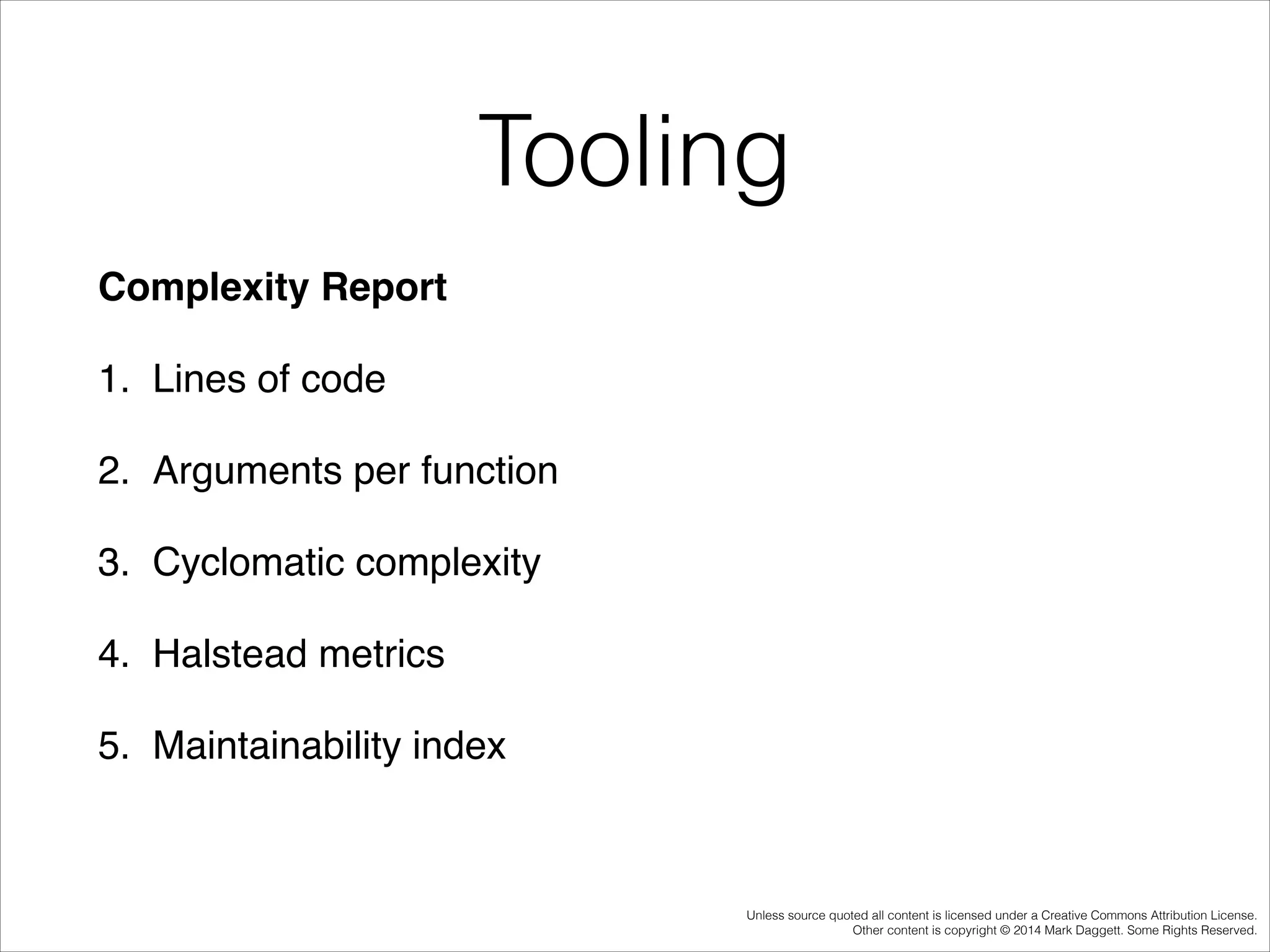 Tooling
Complexity Report!
1. Lines of code !
2. Arguments per function !
3. Cyclomatic complexity !
4. Halstead metrics !
5. Maintainability index !

Unless source quoted all content is licensed under a Creative Commons Attribution License.
Other content is copyright © 2014 Mark Daggett. Some Rights Reserved.

 