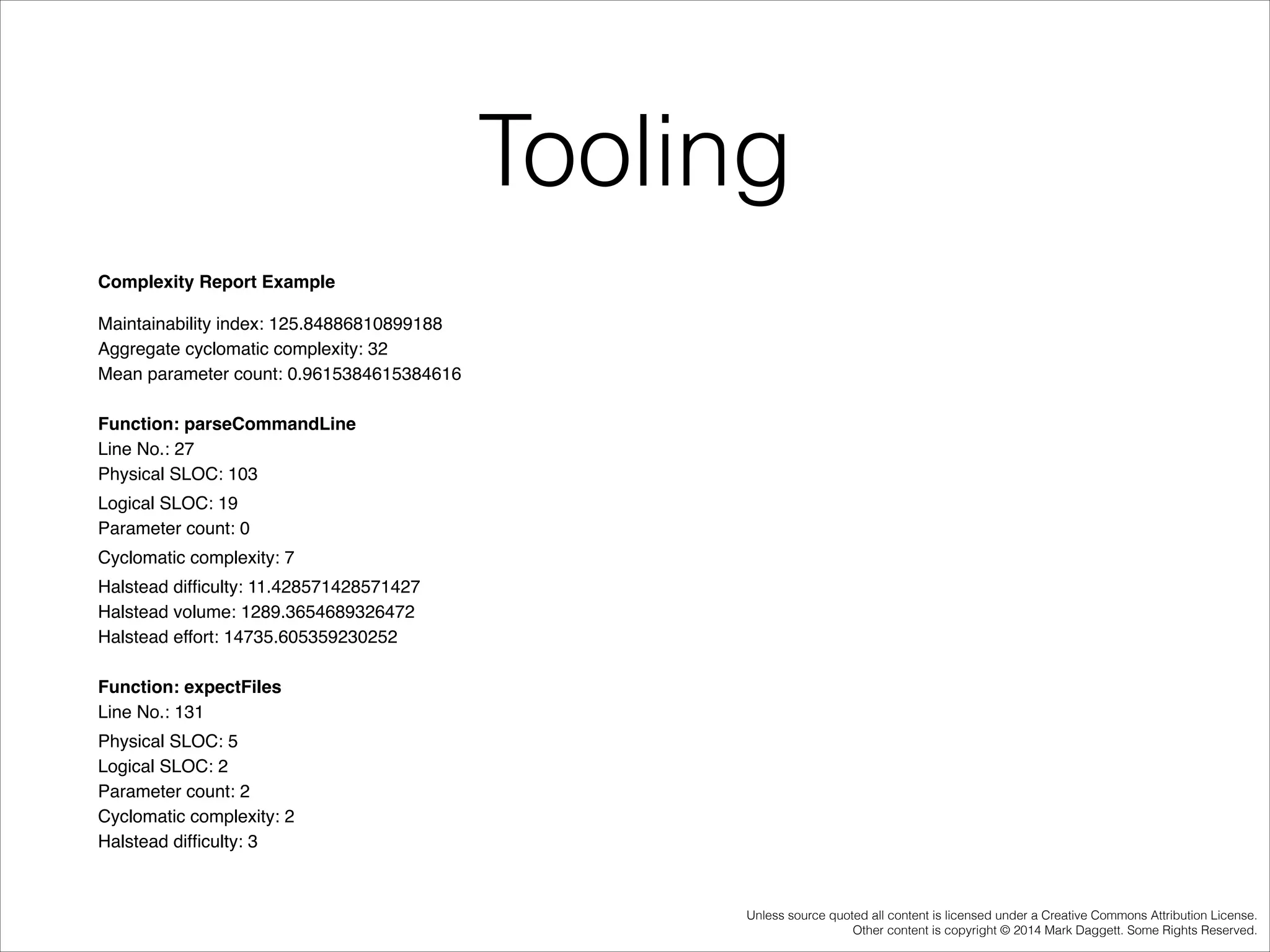 Tooling
Complexity Report Example!
Maintainability index: 125.84886810899188 !
Aggregate cyclomatic complexity: 32!
Mean parameter count: 0.9615384615384616!

!

Function: parseCommandLine !
Line No.: 27!
Physical SLOC: 103!
 Logical SLOC: 19!
Parameter count: 0!
 Cyclomatic complexity: 7!
 Halstead difﬁculty: 11.428571428571427!
Halstead volume: 1289.3654689326472 !
Halstead effort: 14735.605359230252!

!

Function: expectFiles !
Line No.: 131!
 Physical SLOC: 5 !
Logical SLOC: 2 !
Parameter count: 2 !
Cyclomatic complexity: 2 !
Halstead difﬁculty: 3 !

Unless source quoted all content is licensed under a Creative Commons Attribution License.
Other content is copyright © 2014 Mark Daggett. Some Rights Reserved.

 