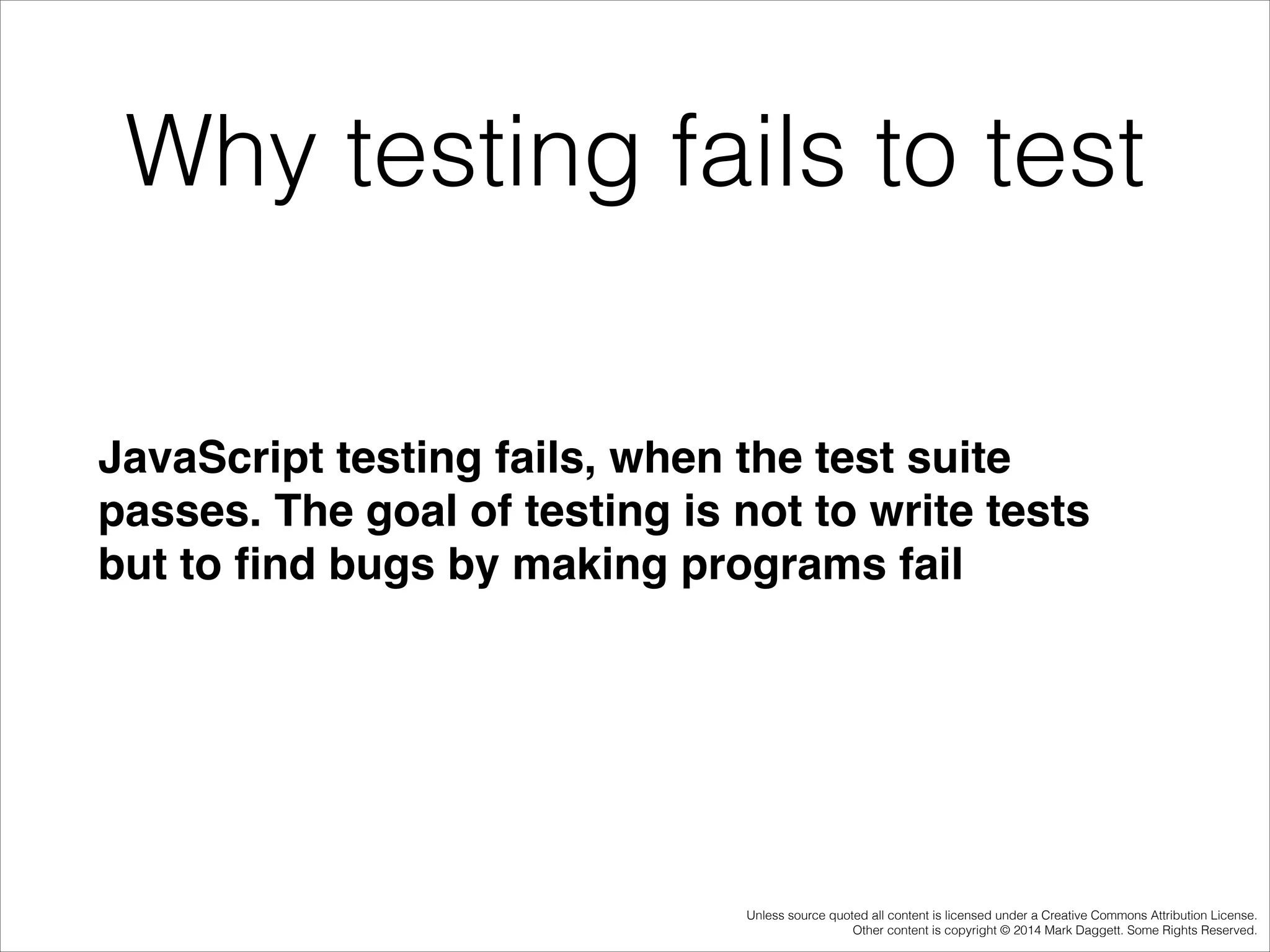 Why testing fails to test
JavaScript testing fails, when the test suite
passes. The goal of testing is not to write tests
but to ﬁnd bugs by making programs fail!

Unless source quoted all content is licensed under a Creative Commons Attribution License.
Other content is copyright © 2014 Mark Daggett. Some Rights Reserved.

 