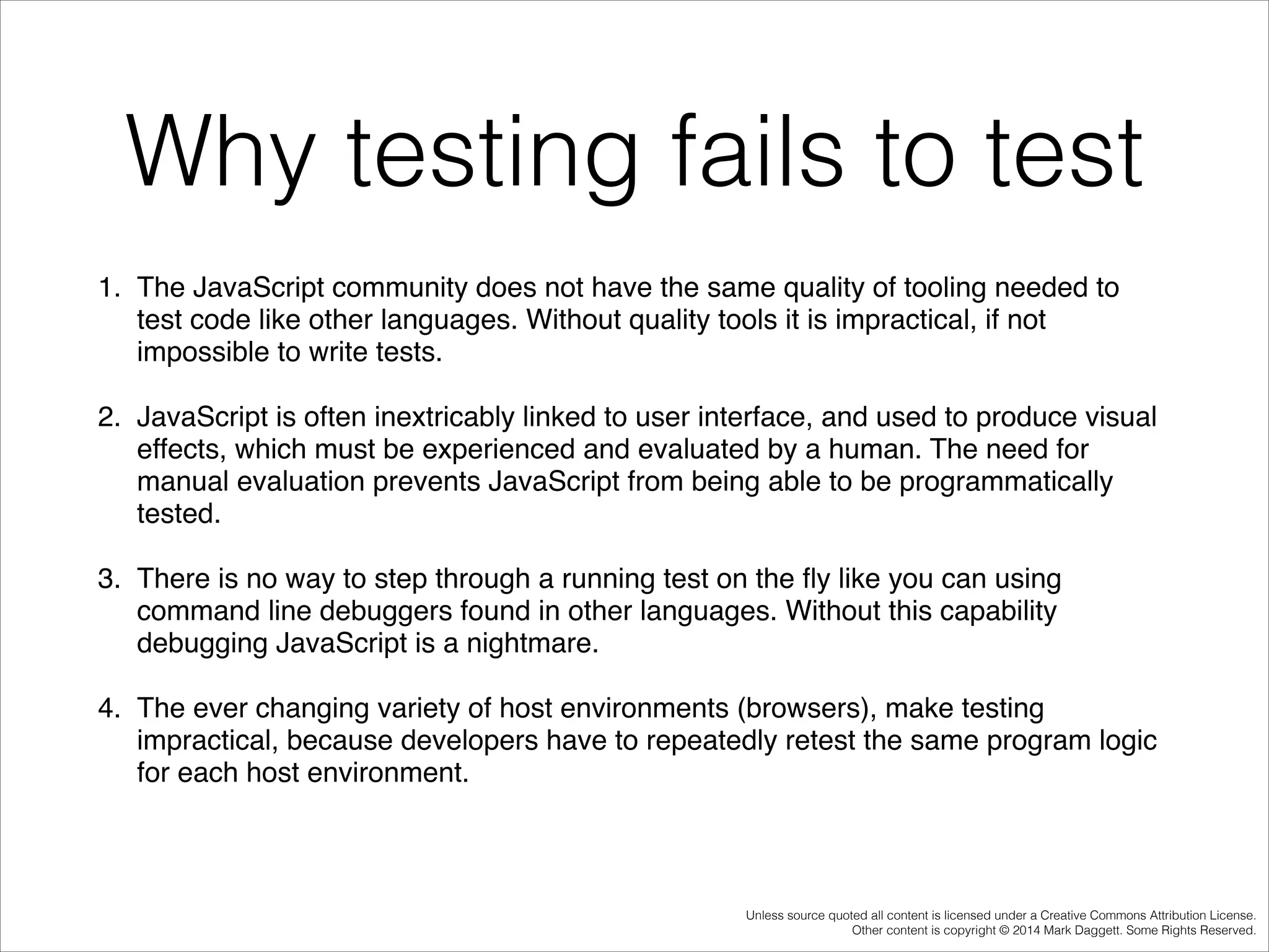 Why testing fails to test
1. The JavaScript community does not have the same quality of tooling needed to
test code like other languages. Without quality tools it is impractical, if not
impossible to write tests. !
2. JavaScript is often inextricably linked to user interface, and used to produce visual
effects, which must be experienced and evaluated by a human. The need for
manual evaluation prevents JavaScript from being able to be programmatically
tested. !
3. There is no way to step through a running test on the ﬂy like you can using
command line debuggers found in other languages. Without this capability
debugging JavaScript is a nightmare. !
4. The ever changing variety of host environments (browsers), make testing
impractical, because developers have to repeatedly retest the same program logic
for each host environment. !

Unless source quoted all content is licensed under a Creative Commons Attribution License.
Other content is copyright © 2014 Mark Daggett. Some Rights Reserved.

 