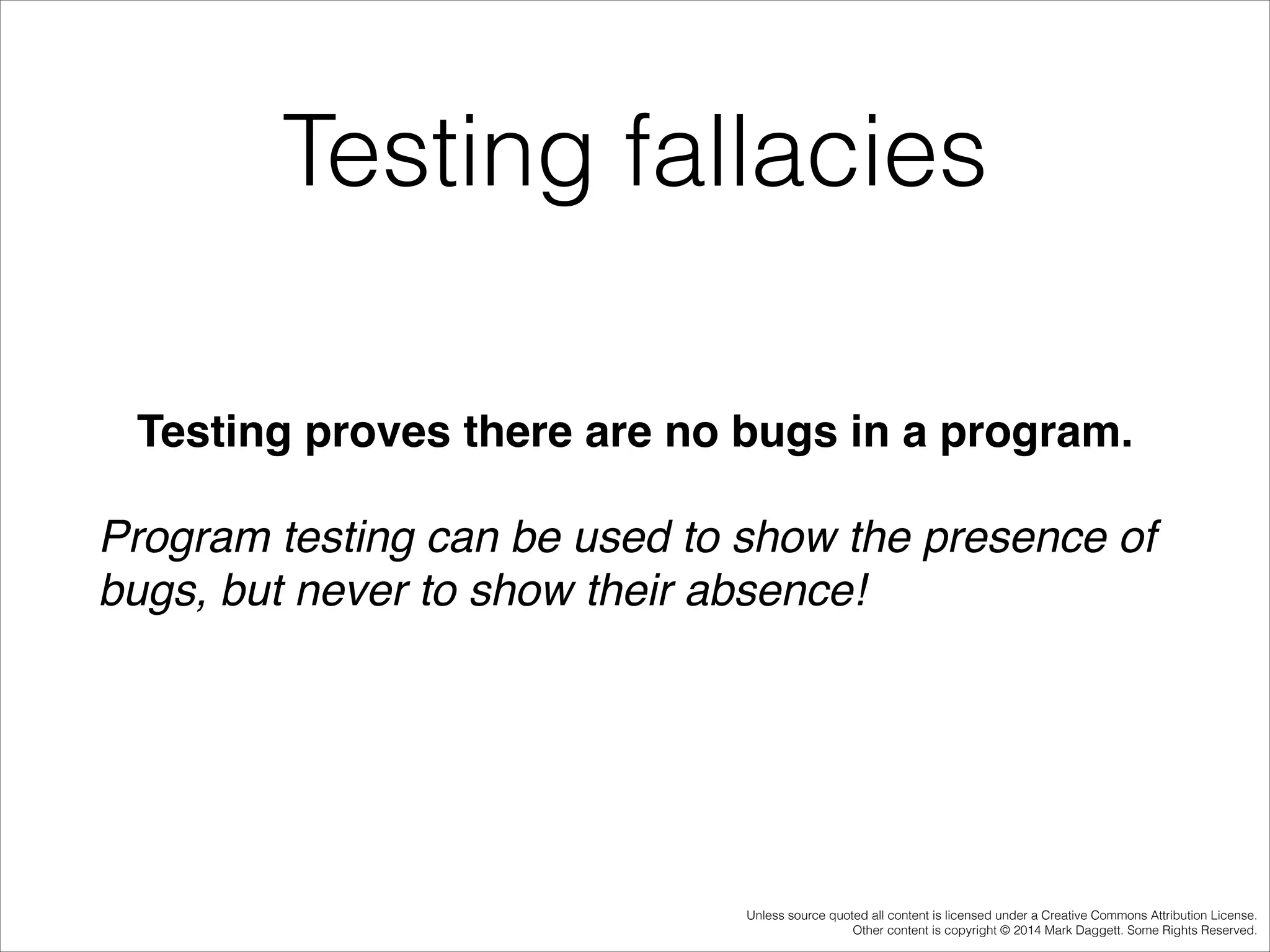 Testing fallacies
Testing proves there are no bugs in a program.!
Program testing can be used to show the presence of
bugs, but never to show their absence!!

Unless source quoted all content is licensed under a Creative Commons Attribution License.
Other content is copyright © 2014 Mark Daggett. Some Rights Reserved.

 
