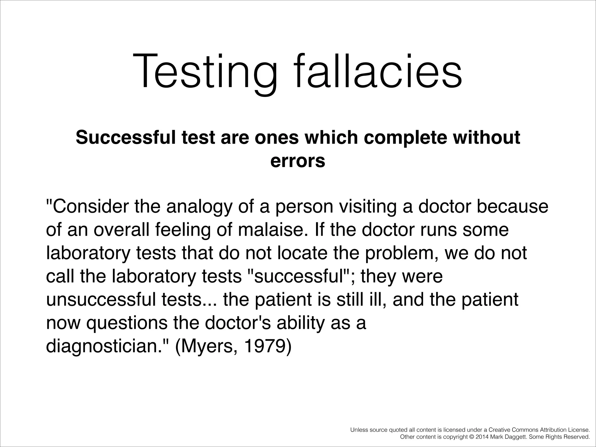 Testing fallacies
Successful test are ones which complete without
errors!
"Consider the analogy of a person visiting a doctor because
of an overall feeling of malaise. If the doctor runs some
laboratory tests that do not locate the problem, we do not
call the laboratory tests "successful"; they were
unsuccessful tests... the patient is still ill, and the patient
now questions the doctor's ability as a
diagnostician." (Myers, 1979)!

Unless source quoted all content is licensed under a Creative Commons Attribution License.
Other content is copyright © 2014 Mark Daggett. Some Rights Reserved.

 