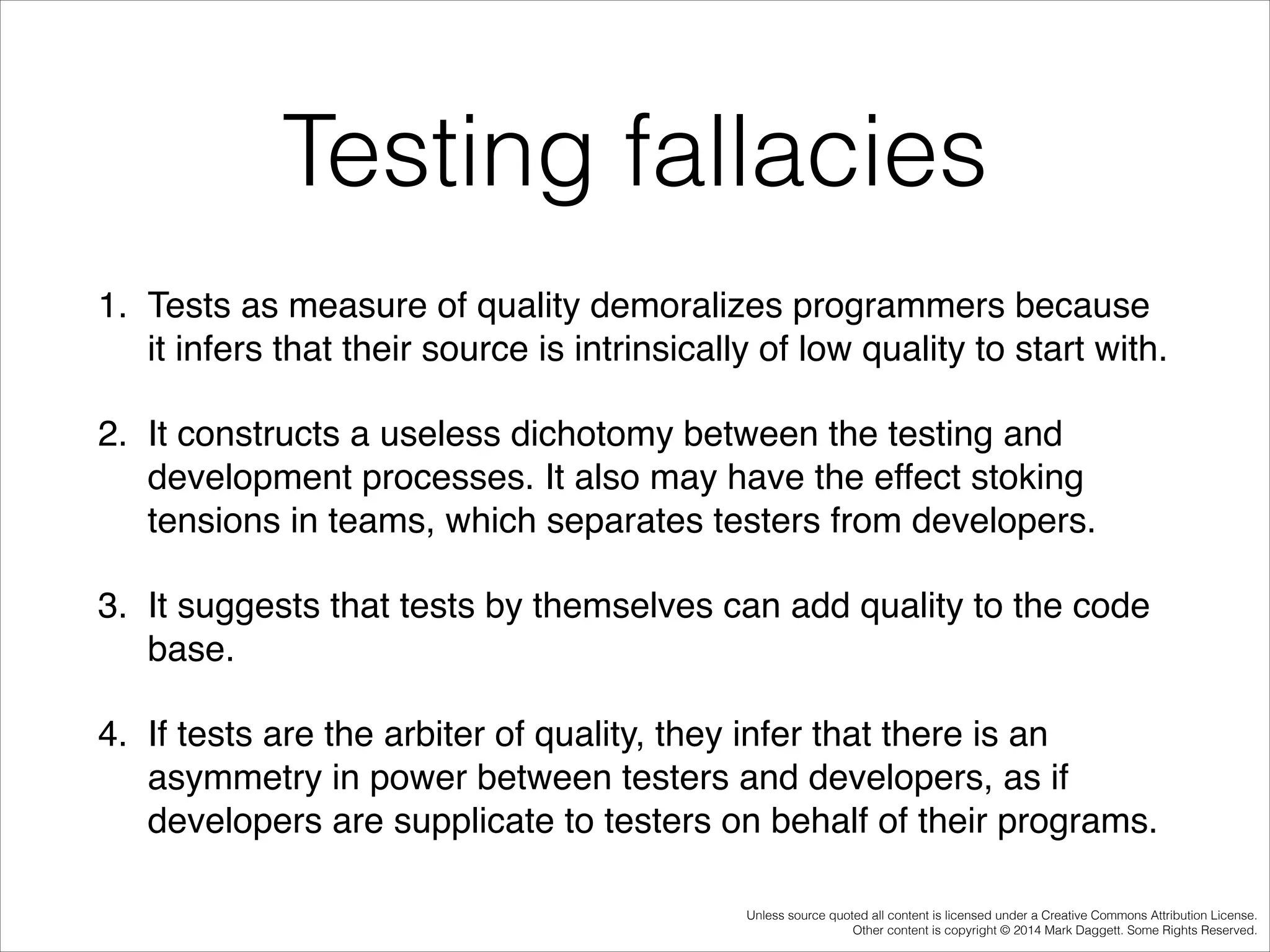 Testing fallacies
1. Tests as measure of quality demoralizes programmers because
it infers that their source is intrinsically of low quality to start with. !
2. It constructs a useless dichotomy between the testing and
development processes. It also may have the effect stoking
tensions in teams, which separates testers from developers. !
3. It suggests that tests by themselves can add quality to the code
base. !
4. If tests are the arbiter of quality, they infer that there is an
asymmetry in power between testers and developers, as if
developers are supplicate to testers on behalf of their programs.
Unless source quoted all content is licensed under a Creative Commons Attribution License.
Other content is copyright © 2014 Mark Daggett. Some Rights Reserved.

 