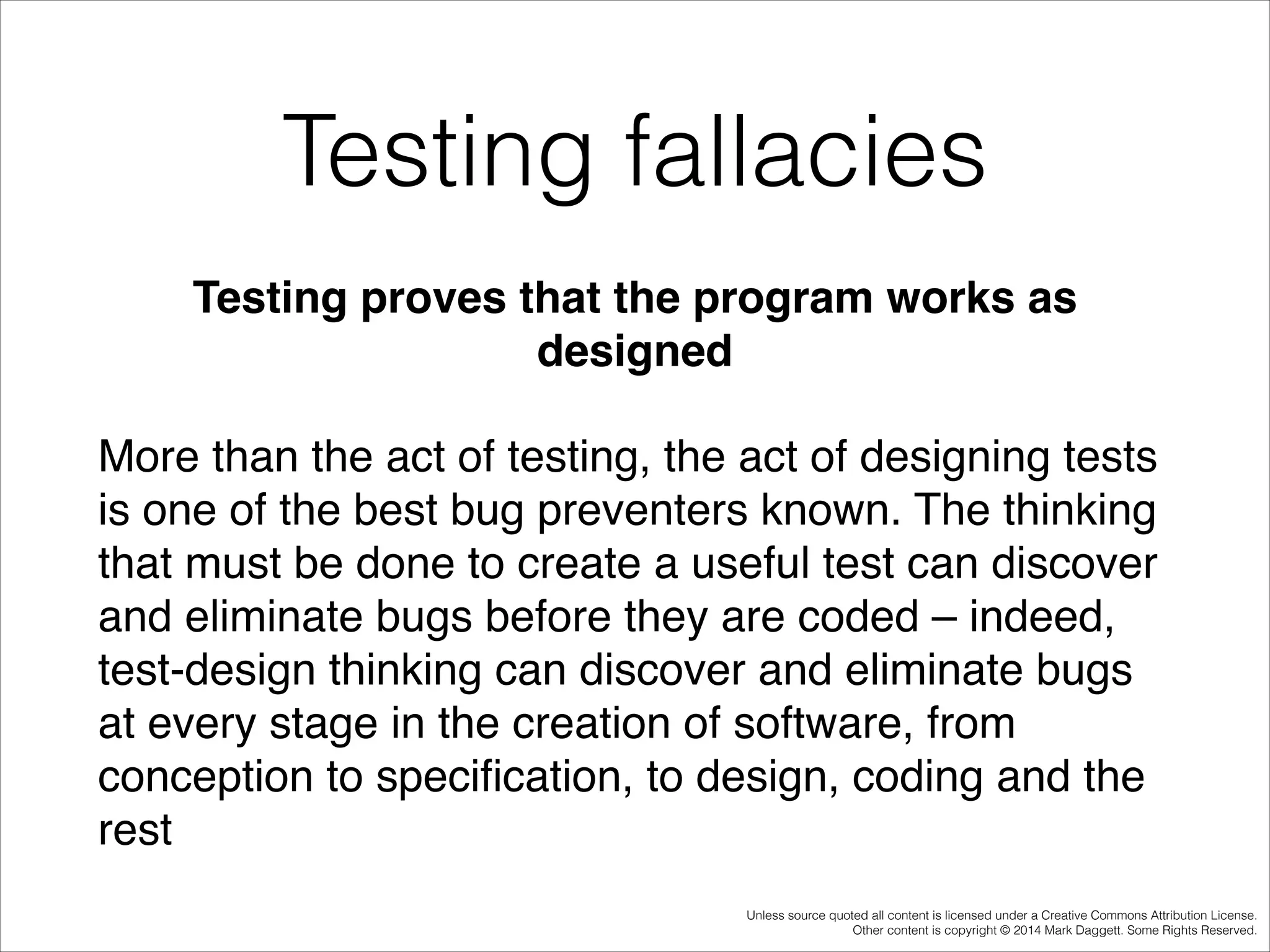 Testing fallacies
Testing proves that the program works as
designed!
More than the act of testing, the act of designing tests
is one of the best bug preventers known. The thinking
that must be done to create a useful test can discover
and eliminate bugs before they are coded – indeed,
test-design thinking can discover and eliminate bugs
at every stage in the creation of software, from
conception to speciﬁcation, to design, coding and the
rest
Unless source quoted all content is licensed under a Creative Commons Attribution License.
Other content is copyright © 2014 Mark Daggett. Some Rights Reserved.

 