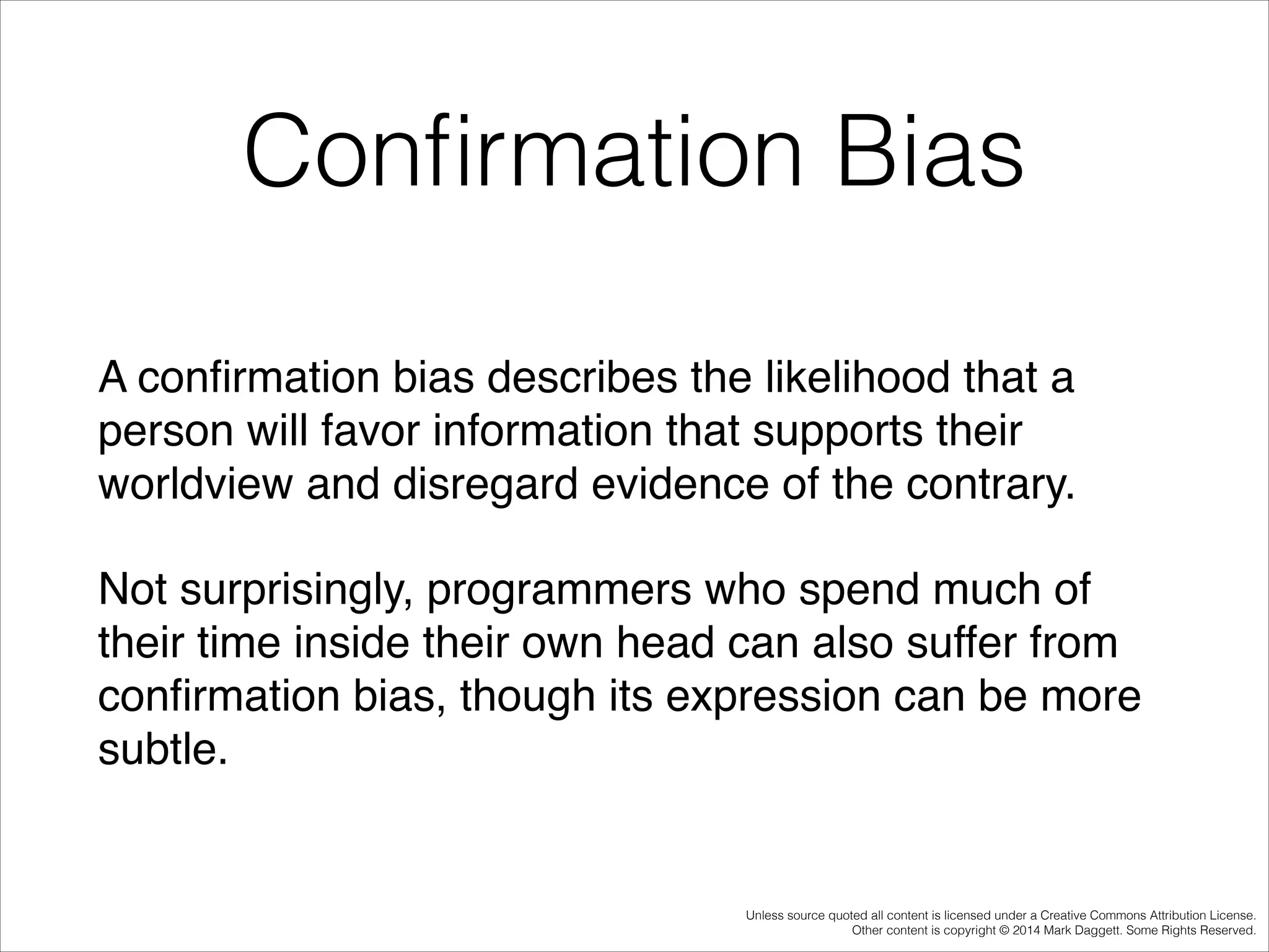 Conﬁrmation Bias
A conﬁrmation bias describes the likelihood that a
person will favor information that supports their
worldview and disregard evidence of the contrary.!
Not surprisingly, programmers who spend much of
their time inside their own head can also suffer from
conﬁrmation bias, though its expression can be more
subtle.

Unless source quoted all content is licensed under a Creative Commons Attribution License.
Other content is copyright © 2014 Mark Daggett. Some Rights Reserved.

 