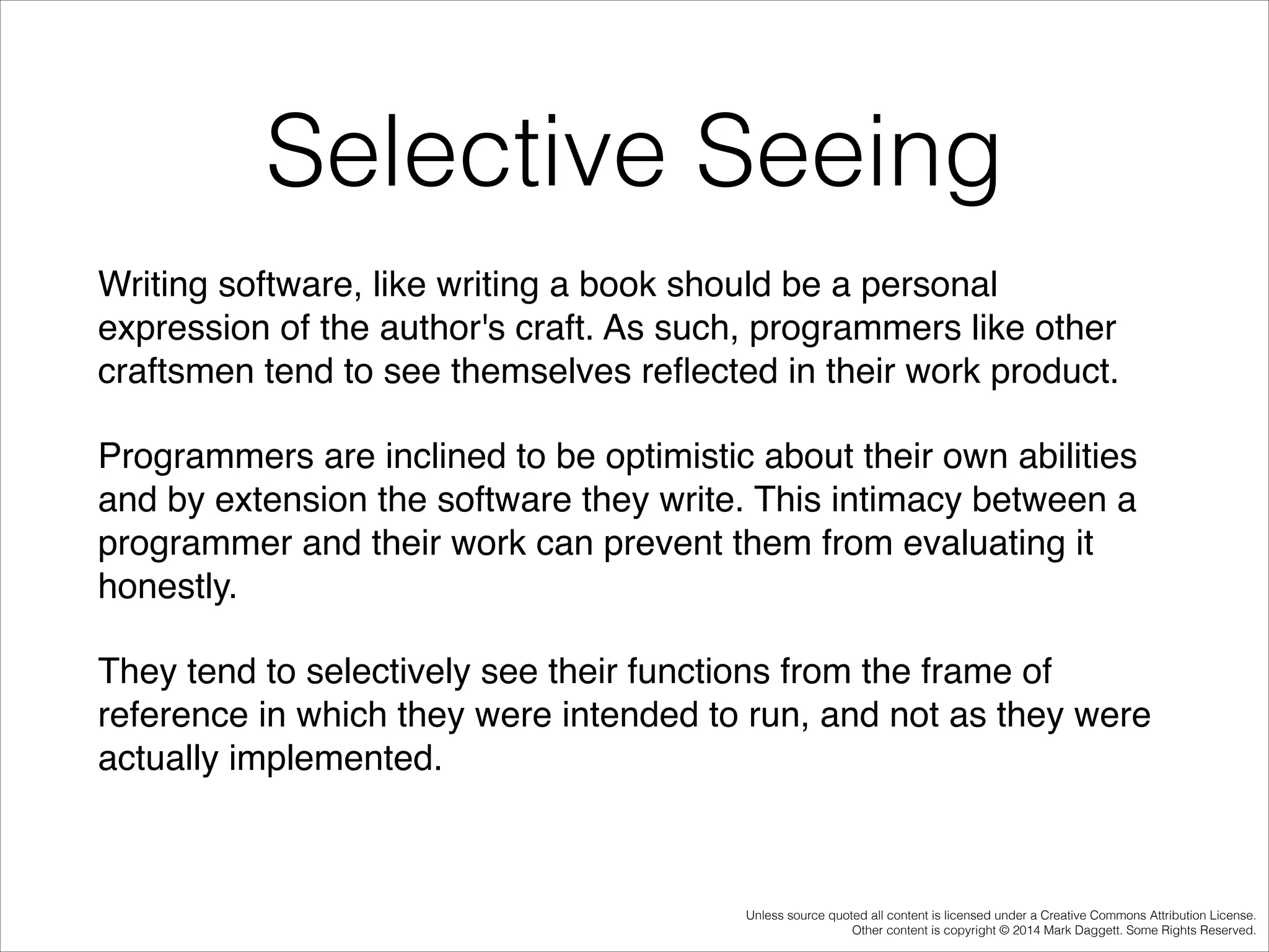 Selective Seeing
Writing software, like writing a book should be a personal
expression of the author's craft. As such, programmers like other
craftsmen tend to see themselves reﬂected in their work product. !
Programmers are inclined to be optimistic about their own abilities
and by extension the software they write. This intimacy between a
programmer and their work can prevent them from evaluating it
honestly. !
They tend to selectively see their functions from the frame of
reference in which they were intended to run, and not as they were
actually implemented.!

Unless source quoted all content is licensed under a Creative Commons Attribution License.
Other content is copyright © 2014 Mark Daggett. Some Rights Reserved.

 