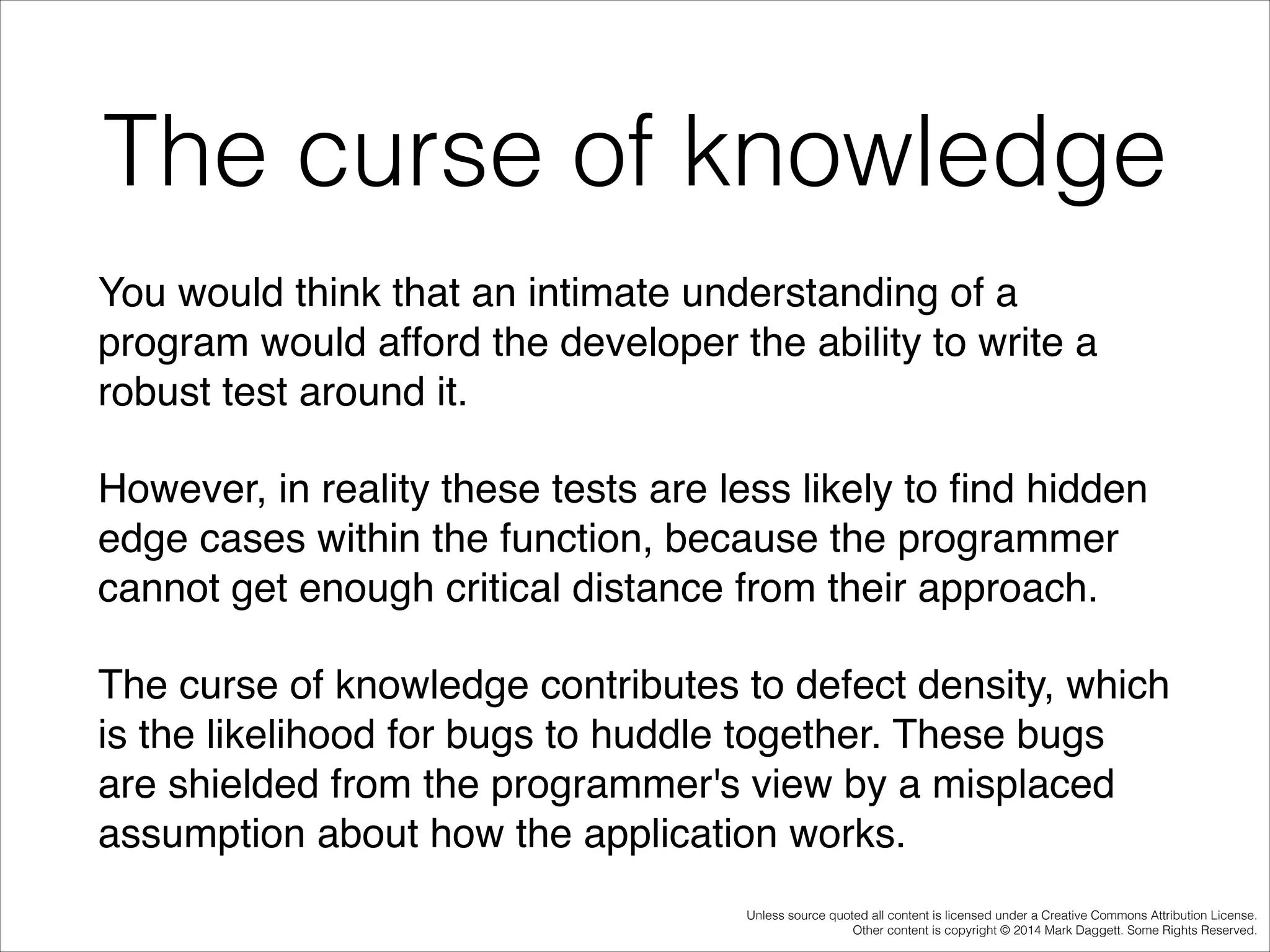 The curse of knowledge
You would think that an intimate understanding of a
program would afford the developer the ability to write a
robust test around it. !
However, in reality these tests are less likely to ﬁnd hidden
edge cases within the function, because the programmer
cannot get enough critical distance from their approach. !
The curse of knowledge contributes to defect density, which
is the likelihood for bugs to huddle together. These bugs
are shielded from the programmer's view by a misplaced
assumption about how the application works.
Unless source quoted all content is licensed under a Creative Commons Attribution License.
Other content is copyright © 2014 Mark Daggett. Some Rights Reserved.

 